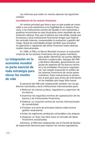 Las reformas que están en marcha abarcan los siguientes
campos:
Consolidación de los sectores financieros
Un motivo principal que lleva a que un país pueda ser vulne-
rable a una crisis económica es la fragilidad de su sistema finan-
ciero, si las instituciones carecen de liquidez o son insolventes o
pudieran encontrarse en esas situaciones como resultado de una
evolución adversa. Para que el sistema sea más sólido, puede que
los bancos y otras instituciones financieras tengan que mejorar
los controles internos, comprendidas la evaluación y gestión del
riesgo. Quizá las autoridades tengan también que actualizar
la supervisión y regulación del sector financiero hasta alcanzar
niveles internacionales.
En 1999, el FMI y el Banco Mundial iniciaron la evaluación
conjunta de los sectores financieros de los países miembros
para poder identificar los puntos débiles
efectivos o potenciales. Equipos del FMI
y del Banco Mundial, generalmente con
ayuda de expertos de los bancos centra-
les y las entidades financieras regulado-
ras, han estado evaluando la solidez de
los sistemas financieros de varios países
miembros. Estas evaluaciones se presen-
tan al país para que sirvan de orientación
en las medidas que haga falta tomar.
El personal del FMI está colaborando también con los go-
biernos nacionales y otras instituciones internacionales para:
• Reforzar los marcos jurídico, regulatorio y supervisor de
los bancos.
• Examinar los requisitos mínimos de capitalización de los
bancos y las instituciones financieras.
• Elaborar un conjunto central de normas internacionales
de contabilidad.
• Finalizar una serie de principios básicos sobre buena
gestión empresarial.
• Evitar los regímenes cambiarios vulnerables a los ataques.
• Asegurar un flujo más libre hacia el mercado de datos
financieros actualizados.
Asimismo, el FMI está colaborando con el Comité de Basilea
de Supervisión Bancaria para mejorar las normas reguladoras.
38
La integración en la
economía mundial
es parte esencial de
toda estrategia para
elevar los niveles
de vida
 