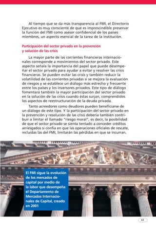 Al tiempo que se da más transparencia al FMI, el Directorio
Ejecutivo es muy consciente de que es imprescindible preservar
la función del FMI como asesor confidencial de los países
miembros, un aspecto esencial de la tarea de la institución.
Participación del sector privado en la prevención
y solución de las crisis
La mayor parte de las corrientes financieras internacio-
nales corresponde a movimientos del sector privado. Este
aspecto señala la importancia del papel que puede desempe-
ñar el sector privado para ayudar a evitar y resolver las crisis
financieras. Se pueden evitar las crisis y también reducir la
volatilidad de las corrientes privadas si se mejora la evaluación
de riesgos y se establece un diálogo más estrecho y frecuente
entre los países y los inversores privados. Este tipo de diálogo
fomentará también la mayor participación del sector privado
en la solución de las crisis cuando éstas surjan, comprendidos
los aspectos de reestructuración de la deuda privada.
Tanto acreedores como deudores pueden beneficiarse de
un diálogo de este tipo. Y la participación del sector privado en
la prevención y resolución de las crisis debería también contri-
buir a limitar el llamado “riesgo moral”, es decir, la posibilidad
de que el sector privado se sienta tentado a conceder créditos
arriesgados si confía en que las operaciones oficiales de rescate,
incluidas las del FMI, limitarán las pérdidas en que se incurran.
43
El FMI sigue la evolución
de los mercados de
capital por medio de
la labor que desempeña
el Departamento de
Mercados Internacio-
nales de Capital, creado
en 2001
 