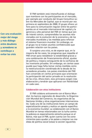 El FMI también está intensificando el diálogo
que mantiene con los participantes en el mercado,
por ejemplo por conducto del Grupo Consultivo so-
bre los Mercados de Capital, que se reunió por vez
primera en septiembre de 2000. El grupo ofrece un
foro para la comunicación regular entre los partici-
pantes en el mercado internacional de capital y la
gerencia y alto personal del FMI en temas que son
de interés común, comprendidos los asuntos rela-
cionados con la evolución de la economía y de los
mercados mundiales y las medidas para reforzar
el sistema financiero mundial. Sin embargo, en
el grupo no se tratan asuntos confidenciales que
guarden relación con los países.
Si surgiera una crisis, es de esperar que, en la
mayoría de los casos, los programas que respalda el
FMI sirvan para restablecer la estabilidad gracias a
una combinación de financiamiento oficial, ajustes
de política y mejora consiguiente de la confianza de
los inversores privados. Sin embargo, en ciertos casos
puede que haga falta tomar ciertas medidas como
la reestructuración coordinada de la deuda de los
acreedores privados. Los países miembros del FMI
han convenido en ciertos principios que orientarán
la participación del sector privado en la resolución
de las crisis. Ahora bien, esos principios exigen más
elaboración y tendrán que aplicarse con flexibilidad
en cada caso.
Colaboración con otras instituciones
El FMI colabora activamente con el Banco Mun-
dial, los bancos regionales de desarrollo, la Organiza-
ción Mundial del Comercio, los organismos de las
Naciones Unidas y otras organizaciones internaciona-
les. Cada una de las instituciones tiene un campo de
especialización propio y realiza un aporte específico
a la economía mundial. La colaboración con el Banco
Mundial en temas relacionados con la lucha contra
la pobreza es especialmente estrecha porque es el
Banco, más que el FMI, quien cuenta con los cono-
cimientos para ayudar a los países a mejorar sus me-
didas de política social (véase la sección siguiente).
Con una evaluación
mejor del riesgo
y más diálogo
entre deudores
y acreedores se
contribuye a
evitar las crisis
44
 