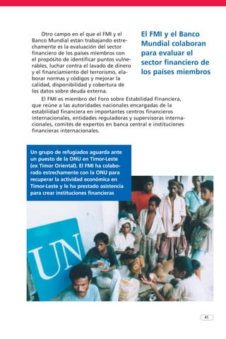 Otro campo en el que el FMI y el
Banco Mundial están trabajando estre-
chamente es la evaluación del sector
financiero de los países miembros con
el propósito de identificar puntos vulne-
rables, luchar contra el lavado de dinero
y el financiamiento del terrorismo, ela-
borar normas y códigos y mejorar la
calidad, disponibilidad y cobertura de
los datos sobre deuda externa.
El FMI es miembro del Foro sobre Estabilidad Financiera,
que reúne a las autoridades nacionales encargadas de la
estabilidad financiera en importantes centros financieros
internacionales, entidades reguladoras y supervisoras interna-
cionales, comités de expertos en banca central e instituciones
financieras internacionales.
45
El FMI y el Banco
Mundial colaboran
para evaluar el
sector financiero de
los países miembros
Un grupo de refugiados aguarda ante
un puesto de la ONU en Timor-Leste
(ex Timor Oriental). El FMI ha colabo-
rado estrechamente con la ONU para
recuperar la actividad económica en
Timor-Leste y le ha prestado asistencia
para crear instituciones financieras
 