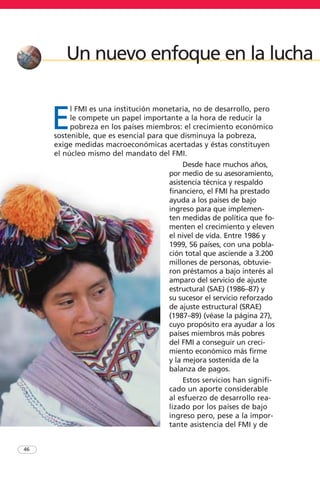 E
l FMI es una institución monetaria, no de desarrollo, pero
le compete un papel importante a la hora de reducir la
pobreza en los países miembros: el crecimiento económico
sostenible, que es esencial para que disminuya la pobreza,
exige medidas macroeconómicas acertadas y éstas constituyen
el núcleo mismo del mandato del FMI.
Desde hace muchos años,
por medio de su asesoramiento,
asistencia técnica y respaldo
financiero, el FMI ha prestado
ayuda a los países de bajo
ingreso para que implemen-
ten medidas de política que fo-
menten el crecimiento y eleven
el nivel de vida. Entre 1986 y
1999, 56 países, con una pobla-
ción total que asciende a 3.200
millones de personas, obtuvie-
ron préstamos a bajo interés al
amparo del servicio de ajuste
estructural (SAE) (1986–87) y
su sucesor el servicio reforzado
de ajuste estructural (SRAE)
(1987–89) (véase la página 27),
cuyo propósito era ayudar a los
países miembros más pobres
del FMI a conseguir un creci-
miento económico más firme
y la mejora sostenida de la
balanza de pagos.
Estos servicios han signifi-
cado un aporte considerable
al esfuerzo de desarrollo rea-
lizado por los países de bajo
ingreso pero, pese a la impor-
tante asistencia del FMI y de
46
Un nuevo enfoque en la lucha
 