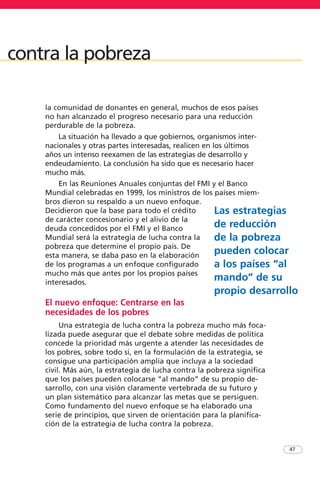 la comunidad de donantes en general, muchos de esos países
no han alcanzado el progreso necesario para una reducción
perdurable de la pobreza.
La situación ha llevado a que gobiernos, organismos inter-
nacionales y otras partes interesadas, realicen en los últimos
años un intenso reexamen de las estrategias de desarrollo y
endeudamiento. La conclusión ha sido que es necesario hacer
mucho más.
En las Reuniones Anuales conjuntas del FMI y el Banco
Mundial celebradas en 1999, los ministros de los países miem-
bros dieron su respaldo a un nuevo enfoque.
Decidieron que la base para todo el crédito
de carácter concesionario y el alivio de la
deuda concedidos por el FMI y el Banco
Mundial será la estrategia de lucha contra la
pobreza que determine el propio país. De
esta manera, se daba paso en la elaboración
de los programas a un enfoque configurado
mucho más que antes por los propios países
interesados.
El nuevo enfoque: Centrarse en las
necesidades de los pobres
Una estrategia de lucha contra la pobreza mucho más foca-
lizada puede asegurar que el debate sobre medidas de política
concede la prioridad más urgente a atender las necesidades de
los pobres, sobre todo si, en la formulación de la estrategia, se
consigue una participación amplia que incluya a la sociedad
civil. Más aún, la estrategia de lucha contra la pobreza significa
que los países pueden colocarse “al mando” de su propio de-
sarrollo, con una visión claramente vertebrada de su futuro y
un plan sistemático para alcanzar las metas que se persiguen.
Como fundamento del nuevo enfoque se ha elaborado una
serie de principios, que sirven de orientación para la planifica-
ción de la estrategia de lucha contra la pobreza.
47
contra la pobreza
Las estrategias
de reducción
de la pobreza
pueden colocar
a los países “al
mando” de su
propio desarrollo
 