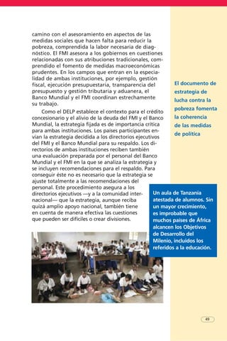 camino con el asesoramiento en aspectos de las
medidas sociales que hacen falta para reducir la
pobreza, comprendida la labor necesaria de diag-
nóstico. El FMI asesora a los gobiernos en cuestiones
relacionadas con sus atribuciones tradicionales, com-
prendido el fomento de medidas macroeconómicas
prudentes. En los campos que entran en la especia-
lidad de ambas instituciones, por ejemplo, gestión
fiscal, ejecución presupuestaria, transparencia del
presupuesto y gestión tributaria y aduanera, el
Banco Mundial y el FMI coordinan estrechamente
su trabajo.
Como el DELP establece el contexto para el crédito
concesionario y el alivio de la deuda del FMI y el Banco
Mundial, la estrategia fijada es de importancia crítica
para ambas instituciones. Los países participantes en-
vían la estrategia decidida a los directorios ejecutivos
del FMI y el Banco Mundial para su respaldo. Los di-
rectorios de ambas instituciones reciben también
una evaluación preparada por el personal del Banco
Mundial y el FMI en la que se analiza la estrategia y
se incluyen recomendaciones para el respaldo. Para
conseguir éste no es necesario que la estrategia se
ajuste totalmente a las recomendaciones del
personal. Este procedimiento asegura a los
directorios ejecutivos —y a la comunidad inter-
nacional— que la estrategia, aunque reciba
quizá amplio apoyo nacional, también tiene
en cuenta de manera efectiva las cuestiones
que pueden ser difíciles o crear divisiones.
El documento de
estrategia de
lucha contra la
pobreza fomenta
la coherencia
de las medidas
de política
49
Un aula de Tanzanía
atestada de alumnos. Sin
un mayor crecimiento,
es improbable que
muchos países de África
alcancen los Objetivos
de Desarrollo del
Milenio, incluidos los
referidos a la educación.
 