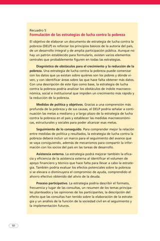 50
Recuadro 5
Formulación de las estrategias de lucha contra la pobreza
El objetivo de elaborar un documento de estrategia de lucha contra la
pobreza (DELP) es reforzar los principios básicos de la autoría del país,
de un desarrollo integral y de amplia participación pública. Aunque no
hay un patrón establecido para formularlo, existen varios elementos
centrales que probablemente figuren en todas las estrategias.
Diagnóstico de obstáculos para el crecimiento y la reducción de la
pobreza. Una estrategia de lucha contra la pobreza puede comenzar
con los datos que ya existan sobre quiénes son los pobres y dónde vi-
ven, y con identificar áreas sobre las que hace falta obtener más datos.
Con una descripción de este tipo como base, la estrategia de lucha
contra la pobreza podría analizar los obstáculos de índole macroeco-
nómica, social e institucional que impiden un crecimiento más rápido y
la reducción de la pobreza.
Medidas de política y objetivos. Gracias a una comprensión más
profunda de la pobreza y de sus causas, el DELP podría señalar a conti-
nuación las metas a mediano y a largo plazo de la estrategia de lucha
contra la pobreza en el país y establecer las medidas macroeconómi-
cas, estructurales y sociales para poder alcanzar esas metas.
Seguimiento de lo conseguido. Para comprender mejor la relación
entre medidas de política y resultados, la estrategia de lucha contra la
pobreza deberá incluir un marco para el seguimiento del avance que
se vaya consiguiendo, además de mecanismos para compartir la infor-
mación con los socios del país en las tareas de desarrollo.
Asistencia externa. La estrategia podrá mejorar también la efica-
cia y eficiencia de la asistencia externa al identificar el volumen de
apoyo financiero y técnico que hace falta para llevar a cabo la estrate-
gia. También podría evaluar los efectos potenciales sobre la pobreza
si se elevara o disminuyera el compromiso de ayuda, comprendido el
ahorro efectivo obtenido del alivio de la deuda.
Proceso participativo. La estrategia podría describir el formato,
frecuencia y lugar de las consultas, un resumen de los temas principa-
les planteados y las opiniones de los participantes, la descripción del
efecto que las consultas han tenido sobre la elaboración de la estrate-
gia y un análisis de la función de la sociedad civil en el seguimiento y
la implementación futuros.
 