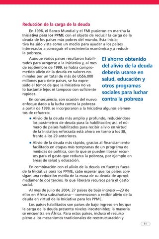 Reducción de la carga de la deuda
En 1996, el Banco Mundial y el FMI pusieron en marcha la
Iniciativa para los PPME con el objeto de reducir la carga de la
deuda de los países más pobres del mundo. Esta Inicia-
tiva ha sido vista como un medio para ayudar a los países
interesados a conseguir el crecimiento económico y a reducir
la pobreza.
Aunque varios países resultaron habili-
tados para acogerse a la Iniciativa y, al mes
de septiembre de 1999, se había compro-
metido alivio de la deuda en valores no-
minales por un total de más de US$6.000
millones para siete países, se ha expre-
sado el temor de que la Iniciativa no va
lo bastante lejos ni tampoco con suficiente
rapidez.
En consecuencia, con ocasión del nuevo
enfoque dado a la lucha contra la pobreza
a partir de 1999, se incorporaron a la Iniciativa algunos elemen-
tos de refuerzo:
• Alivio de la deuda más amplio y profundo, reduciéndose
los parámetros de deuda para la habilitación; así, el nú-
mero de países habilitados para recibir alivio en virtud
de la Iniciativa reforzada está ahora en torno a los 38,
frente a los 29 anteriores.
• Alivio de la deuda más rápido, gracias al financiamiento
facilitado en etapas más tempranas de un programa de
medidas de política, con lo que se pueden liberar recur-
sos para el gasto que reduzca la pobreza, por ejemplo en
áreas de salud y educación.
En combinación con el alivio de la deuda en fuentes fuera
de la Iniciativa para los PPME, cabe esperar que los países con-
sigan una reducción media de la masa de su deuda de aproxi-
madamente dos tercios, lo que liberará recursos para el gasto
social.
Al mes de julio de 2004, 27 países de bajo ingreso —23 de
ellos en África subsahariana— comenzaron a recibir alivio de la
deuda en virtud de la Iniciativa para los PPME.
Los países habilitados son países de bajo ingreso en los que
la carga de la deuda presenta niveles insostenibles; la mayoría
se encuentra en África. Para estos países, incluso el recurso
pleno a los mecanismos tradicionales de reestructuración y
51
El ahorro obtenido
del alivio de la deuda
debería usarse en
salud, educación y
otros programas
sociales para luchar
contra la pobreza
 