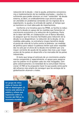 reducción de la deuda —más la ayuda, préstamos concesiona-
rios e implementación de las medidas acertadas— resultan in-
suficientes para poder alcanzar un nivel “sostenible” de deuda
externa, es decir, un endeudamiento cuyo servicio pueda
ser atendido sin problemas contando con los ingresos de la
exportación, la ayuda y la entrada de capital, al tiempo que
se mantiene un nivel adecuado de importaciones.
Conforme a la Iniciativa para los PPME, se facilita la reduc-
ción de la deuda en apoyo de las medidas que fomenten el
crecimiento económico y la reducción de la pobreza. Parte
de la labor del FMI, en colaboración con el Banco Mundial,
es asegurar que los recursos facilitados para reducción de la
deuda no se desperdician: la reducción de la deuda, sin las
medidas adecuadas, no entrañaría ningún beneficio desde
el punto de vista de la lucha contra la pobreza. Las medidas
de política para reducir la pobreza tienen que estar respalda-
das no solo por el alivio de la deuda sino también por una
mayor corriente de ayuda de los países más ricos y por mejor
acceso de los países en desarrollo a los mercados de los países
industriales.
El éxito que tenga el estímulo de un crecimiento amplia-
mente compartido y, especialmente, el apoyo para asegurar
que los pobres no se quedan cada vez más rezagados, com-
pete colectivamente a la totalidad de la comunidad interna-
cional. El FMI se ha propuesto hacer lo que pueda como parte
del esfuerzo más amplio de conseguir que las ventajas de la
globalización alcancen a todos.
52
Un grupo de niños
visita el Centro del
FMI en Washington. El
Centro está abierto al
público y ofrece una
exposición sobre la
función del FMI en la
economía mundial
 