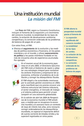 El FMI alienta la
prosperidad mundial
gracias al fomento de:
• La expansión
equilibrada del
comercio mundial.
• La estabilidad
de los tipos
de cambio.
• La evitación de las
devaluaciones
competitivas.
• La corrección
ordenada de los
problemas de
balanza de pagos.
Los fines del FMI, según su Convenio Constitutivo,
incluyen el fomento de la expansión y el crecimiento
del comercio mundial, la estabilidad de los tipos de
cambio, la evitación de devaluaciones cambiarias
competitivas y la corrección ordenada de los problemas
de balanza de pagos de un país.
Con estos fines, el FMI:
• Efectúa el seguimiento de la evolución y las medi-
das de política económica y financiera, en los países
miembros y en el mundo, y ofrece asesoramiento
de política a los países miembros fundado en los
más de cincuenta años de experiencia acumulada.
Por ejemplo:
En el examen anual de la economía japo-
nesa en el año 2003, el Directorio Ejecutivo
del FMI instó al Gobierno de Japón a adop-
tar una estrategia integral para revitalizar
los sectores financiero y empresarial de su
economía, enfrentar el problema de la de-
flación y corregir los desequilibrios fiscales.
El FMI elogió a las autoridades mexicanas
por la acertada gestión económica en 2003,
pero manifestó que era preciso encarar una
reforma estructural del sistema tributario,
el sector energético, el mercado de trabajo
y el sistema judicial para permitir al país
competir en una economía globalizada.
En la edición de abril de 2004 de Perspecti-
vas de la economía mundial el FMI señaló
que, a medida que se recuperara la econo-
mía mundial y se avanzara hacia un contexto
de tasas de interés más altas, sería necesario
corregir ordenadamente los desequilibrios
mundiales, en especial el importante déficit
de cuenta corriente de Estados Unidos y los
superávit registrados en otros países.
3
Unainstituciónmundial
La misión del FMI
 