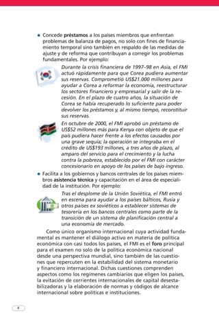 4
• Concede préstamos a los países miembros que enfrentan
problemas de balanza de pagos, no solo con fines de financia-
miento temporal sino también en respaldo de las medidas de
ajuste y de reforma que contribuyan a corregir los problemas
fundamentales. Por ejemplo:
Durante la crisis financiera de 1997–98 en Asia, el FMI
actuó rápidamente para que Corea pudiera aumentar
sus reservas. Comprometió US$21.000 millones para
ayudar a Corea a reformar la economía, reestructurar
los sectores financiero y empresarial y salir de la re-
cesión. En el plazo de cuatro años, la situación de
Corea se había recuperado lo suficiente para poder
devolver los préstamos y, al mismo tiempo, reconstituir
sus reservas.
En octubre de 2000, el FMI aprobó un préstamo de
US$52 millones más para Kenya con objeto de que el
país pudiera hacer frente a los efectos causados por
una grave sequía; la operación se integraba en el
crédito de US$193 millones, a tres años de plazo, al
amparo del servicio para el crecimiento y la lucha
contra la pobreza, establecido por el FMI con carácter
concesionario en apoyo de los países de bajo ingreso.
• Facilita a los gobiernos y bancos centrales de los países miem-
bros asistencia técnica y capacitación en el área de especiali-
dad de la institución. Por ejemplo:
Tras el desplome de la Unión Soviética, el FMI entró
en escena para ayudar a los países bálticos, Rusia y
otros países ex soviéticos a establecer sistemas de
tesorería en los bancos centrales como parte de la
transición de un sistema de planificación central a
una economía de mercado.
Como único organismo internacional cuya actividad funda-
mental es mantener el diálogo activo en materia de política
económica con casi todos los países, el FMI es el foro principal
para el examen no solo de la política económica nacional
desde una perspectiva mundial, sino también de las cuestio-
nes que repercuten en la estabilidad del sistema monetario
y financiero internacional. Dichas cuestiones comprenden
aspectos como los regímenes cambiarios que eligen los países,
la evitación de corrientes internacionales de capital desesta-
bilizadoras y la elaboración de normas y códigos de alcance
internacional sobre políticas e instituciones.
 