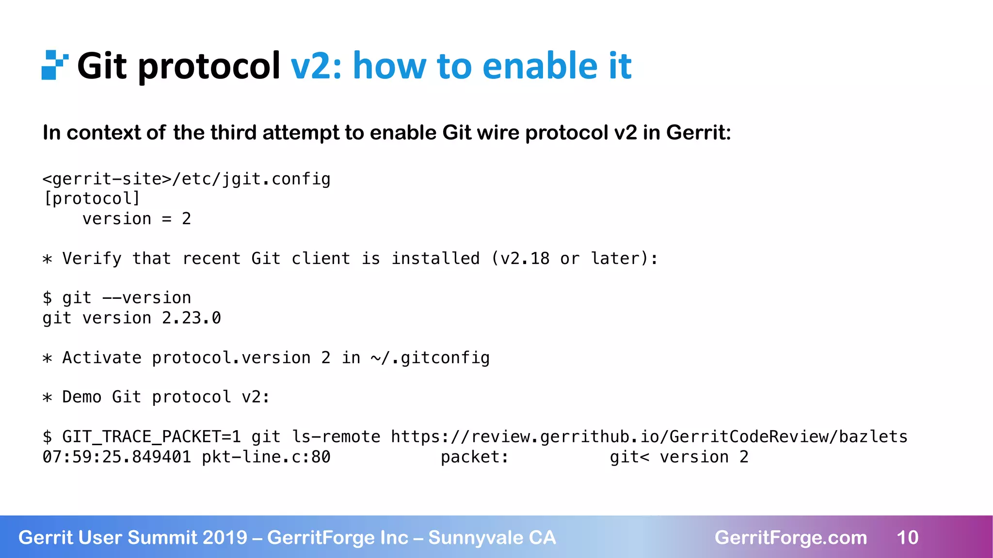 10
Gerrit User Summit 2019 – GerritForge Inc – Sunnyvale CA GerritForge.com 10
Git protocol v2: how to enable it
In context of the third attempt to enable Git wire protocol v2 in Gerrit:
<gerrit-site>/etc/jgit.config
[protocol]
version = 2
* Verify that recent Git client is installed (v2.18 or later):
$ git --version
git version 2.23.0
* Activate protocol.version 2 in ~/.gitconfig
* Demo Git protocol v2:
$ GIT_TRACE_PACKET=1 git ls-remote https://review.gerrithub.io/GerritCodeReview/bazlets
07:59:25.849401 pkt-line.c:80 packet: git< version 2
 