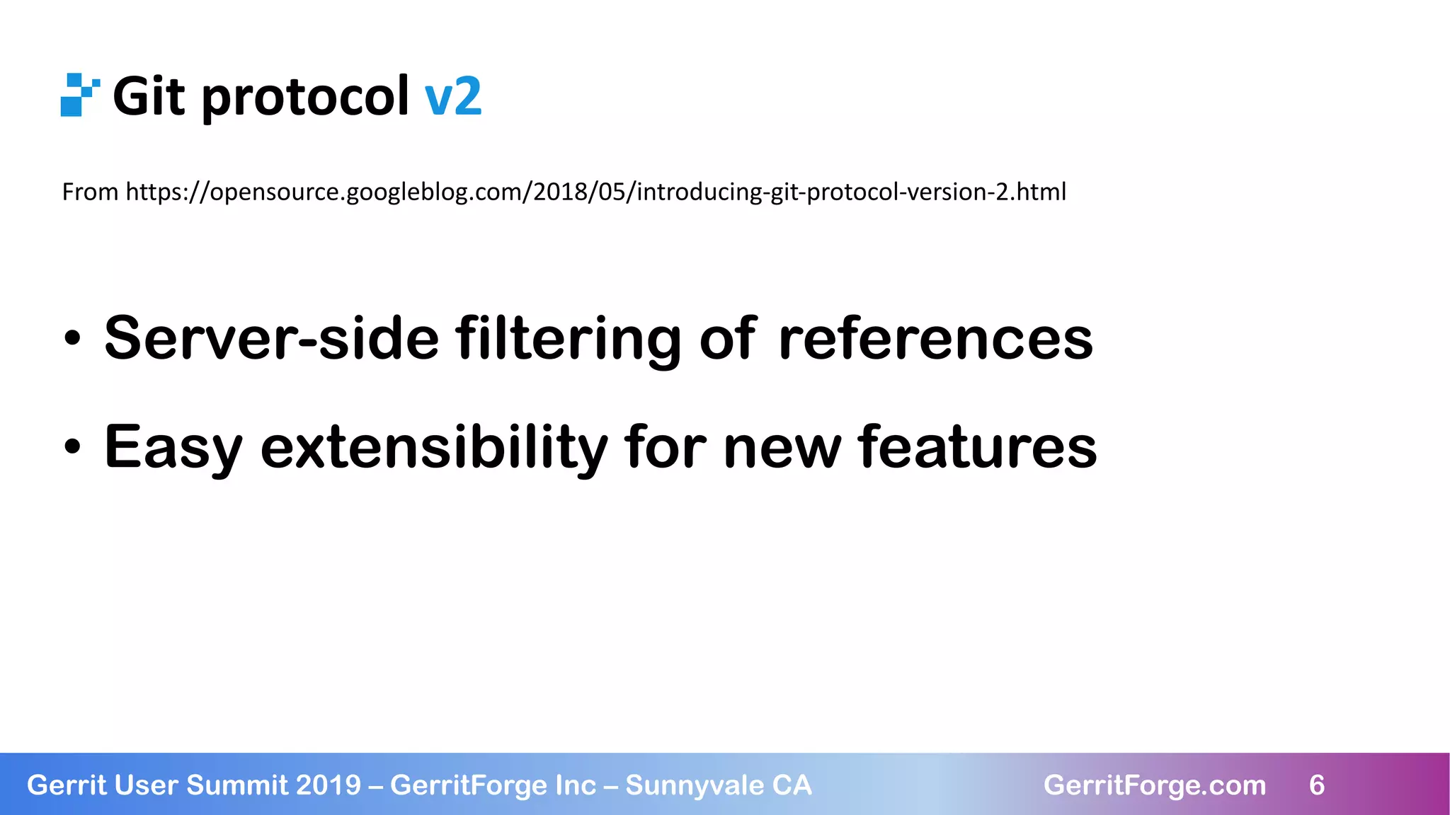 6
Gerrit User Summit 2019 – GerritForge Inc – Sunnyvale CA GerritForge.com 6
Git protocol v2
From https://opensource.googleblog.com/2018/05/introducing-git-protocol-version-2.html
• Server-side filtering of references
• Easy extensibility for new features
 
