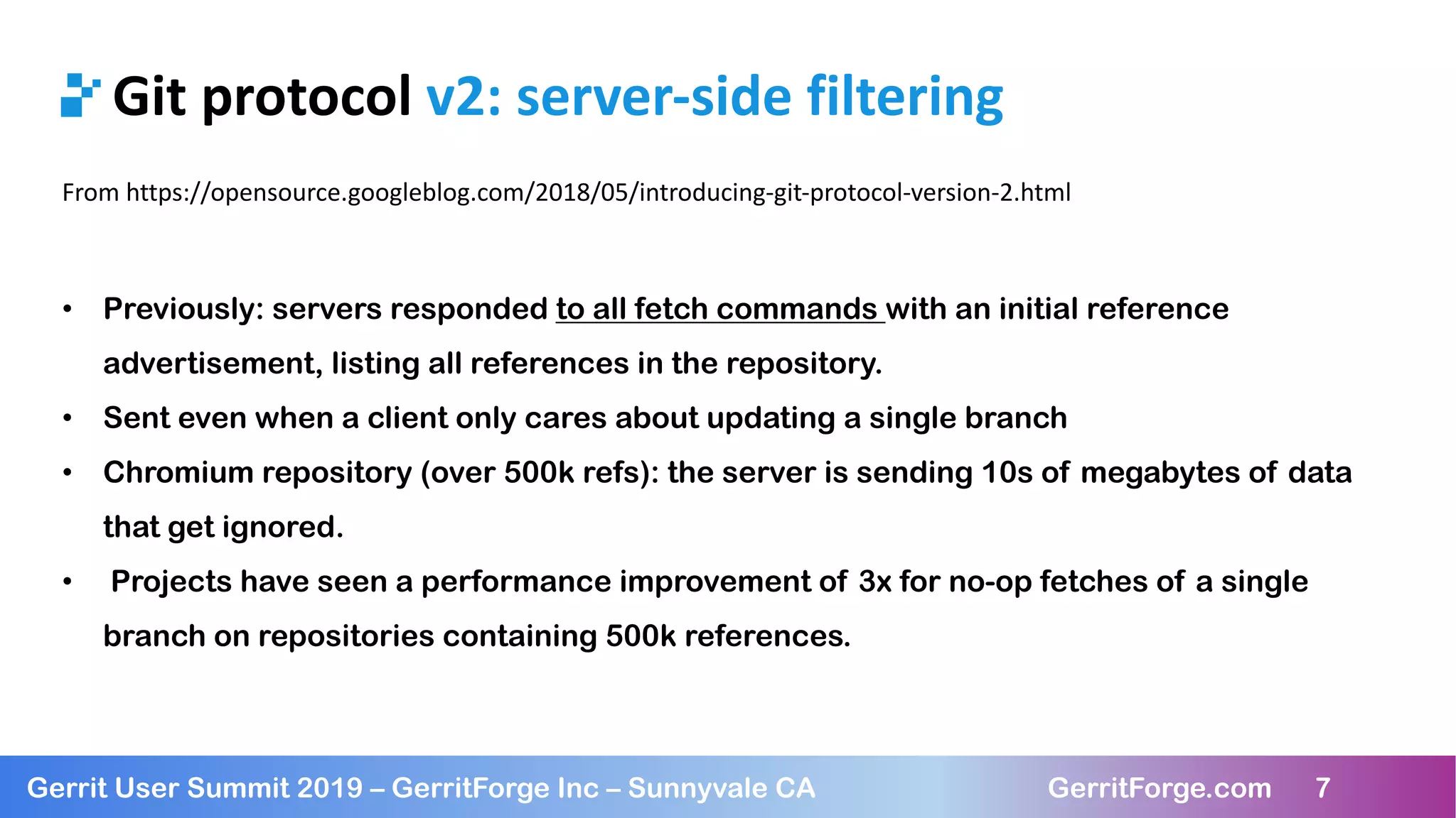 7
Gerrit User Summit 2019 – GerritForge Inc – Sunnyvale CA GerritForge.com 7
Git protocol v2: server-side filtering
From https://opensource.googleblog.com/2018/05/introducing-git-protocol-version-2.html
• Previously: servers responded to all fetch commands with an initial reference
advertisement, listing all references in the repository.
• Sent even when a client only cares about updating a single branch
• Chromium repository (over 500k refs): the server is sending 10s of megabytes of data
that get ignored.
• Projects have seen a performance improvement of 3x for no-op fetches of a single
branch on repositories containing 500k references.
 