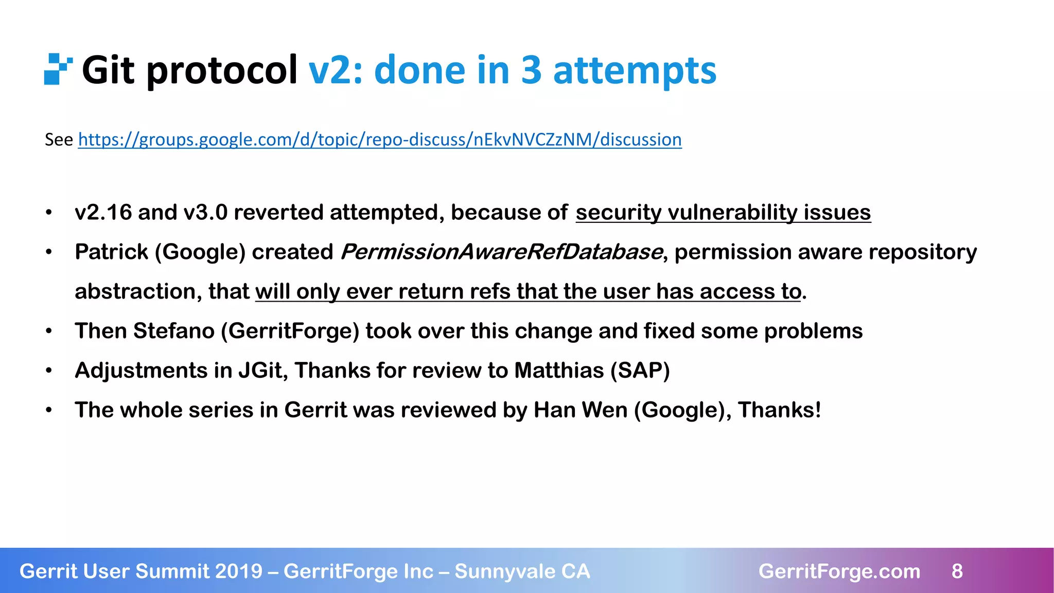 8
Gerrit User Summit 2019 – GerritForge Inc – Sunnyvale CA GerritForge.com 8
Git protocol v2: done in 3 attempts
See https://groups.google.com/d/topic/repo-discuss/nEkvNVCZzNM/discussion
• v2.16 and v3.0 reverted attempted, because of security vulnerability issues
• Patrick (Google) created PermissionAwareRefDatabase, permission aware repository
abstraction, that will only ever return refs that the user has access to.
• Then Stefano (GerritForge) took over this change and fixed some problems
• Adjustments in JGit, Thanks for review to Matthias (SAP)
• The whole series in Gerrit was reviewed by Han Wen (Google), Thanks!
 