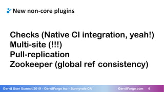 4
Gerrit User Summit 2019 – GerritForge Inc – Sunnyvale CA GerritForge.com 4
New non-core plugins
Checks (Native CI integration, yeah!)
Multi-site (!!!)
Pull-replication
Zookeeper (global ref consistency)
 