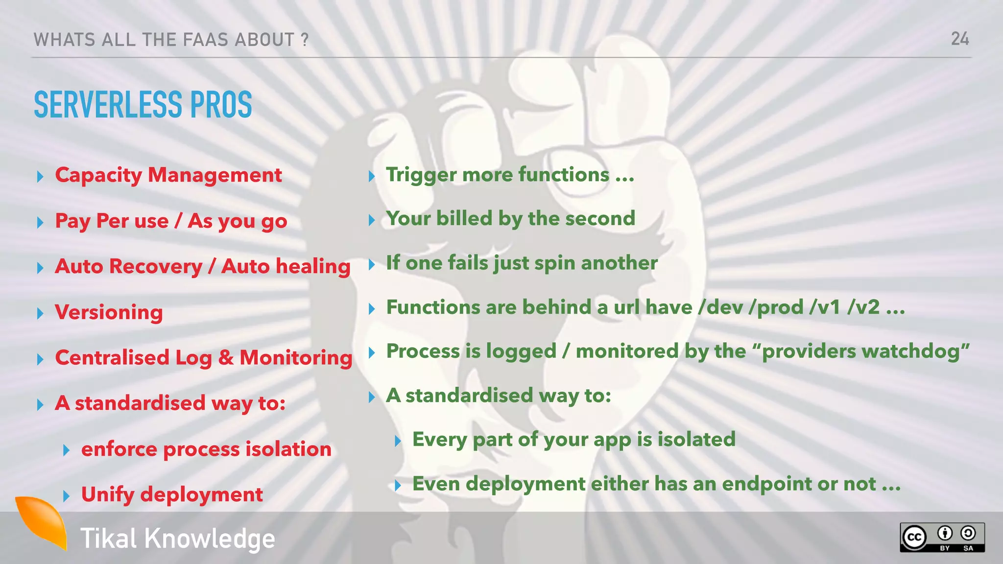Tikal Knowledge
WHATS ALL THE FAAS ABOUT ?
SERVERLESS PROS
▸ Capacity Management
▸ Pay Per use / As you go
▸ Auto Recovery / Auto healing
▸ Versioning
▸ Centralised Log & Monitoring
▸ A standardised way to:
▸ enforce process isolation
▸ Unify deployment
24
▸ Trigger more functions …
▸ Your billed by the second
▸ If one fails just spin another
▸ Functions are behind a url have /dev /prod /v1 /v2 …
▸ Process is logged / monitored by the “providers watchdog”
▸ A standardised way to:
▸ Every part of your app is isolated
▸ Even deployment either has an endpoint or not …
 