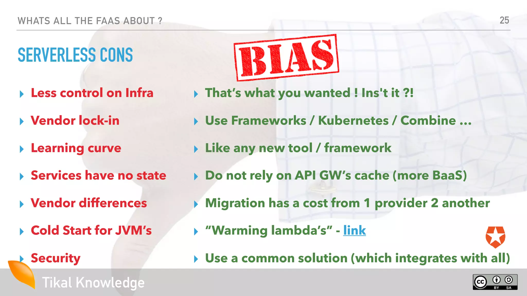 Tikal Knowledge
WHATS ALL THE FAAS ABOUT ?
SERVERLESS CONS
▸ Less control on Infra
▸ Vendor lock-in
▸ Learning curve
▸ Services have no state
▸ Vendor differences
▸ Cold Start for JVM’s
▸ Security
25
▸ That’s what you wanted ! Ins't it ?!
▸ Use Frameworks / Kubernetes / Combine …
▸ Like any new tool / framework
▸ Do not rely on API GW’s cache (more BaaS)
▸ Migration has a cost from 1 provider 2 another
▸ “Warming lambda’s” - link
▸ Use a common solution (which integrates with all)
 