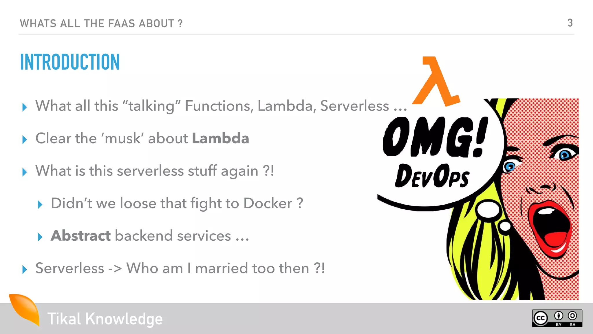 Tikal Knowledge
WHATS ALL THE FAAS ABOUT ?
INTRODUCTION
▸ What all this “talking” Functions, Lambda, Serverless …
▸ Clear the ‘musk’ about Lambda
▸ What is this serverless stuff again ?!
▸ Didn’t we loose that ﬁght to Docker ?
▸ Abstract backend services …
▸ Serverless -> Who am I married too then ?!
3
 