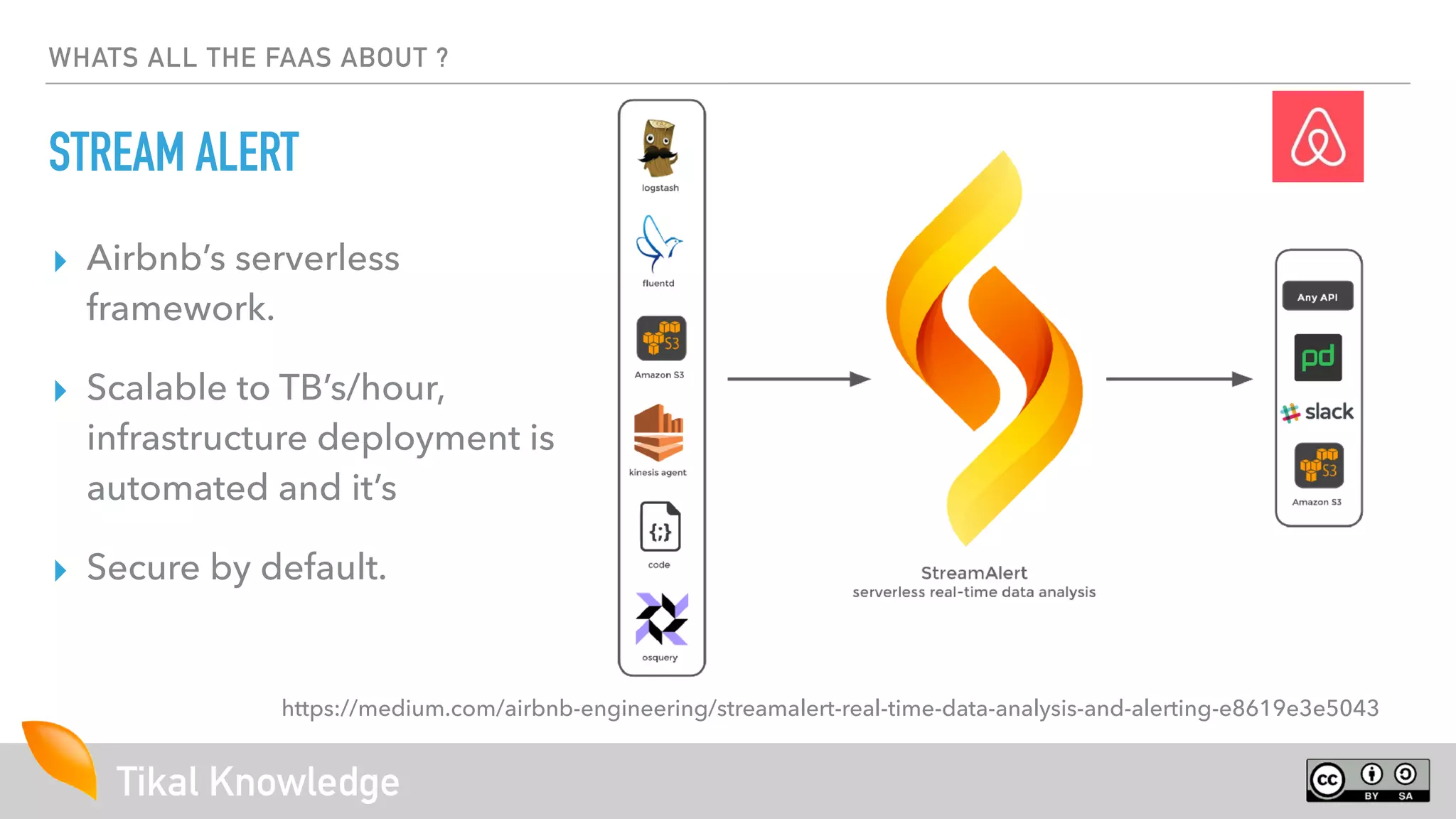 Tikal Knowledge
WHATS ALL THE FAAS ABOUT ?
STREAM ALERT
https://medium.com/airbnb-engineering/streamalert-real-time-data-analysis-and-alerting-e8619e3e5043
▸ Airbnb’s serverless
framework.
▸ Scalable to TB’s/hour,
infrastructure deployment is
automated and it’s
▸ Secure by default.
 
