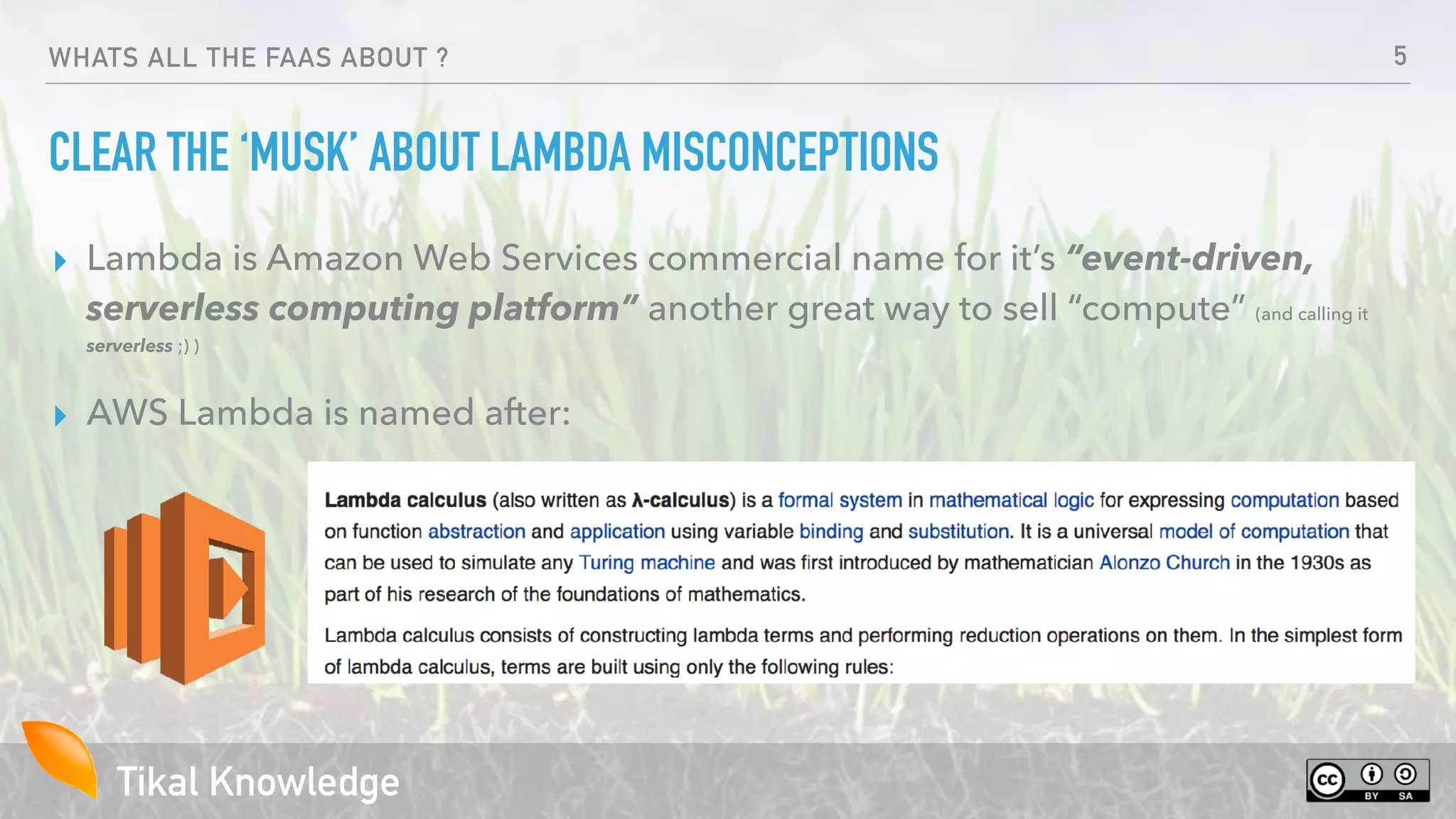 Tikal Knowledge
WHATS ALL THE FAAS ABOUT ?
CLEAR THE ‘MUSK’ ABOUT LAMBDA MISCONCEPTIONS
▸ Lambda is Amazon Web Services commercial name for it’s “event-driven,
serverless computing platform” another great way to sell “compute” (and calling it
serverless ;) )
▸ AWS Lambda is named after:
5
 