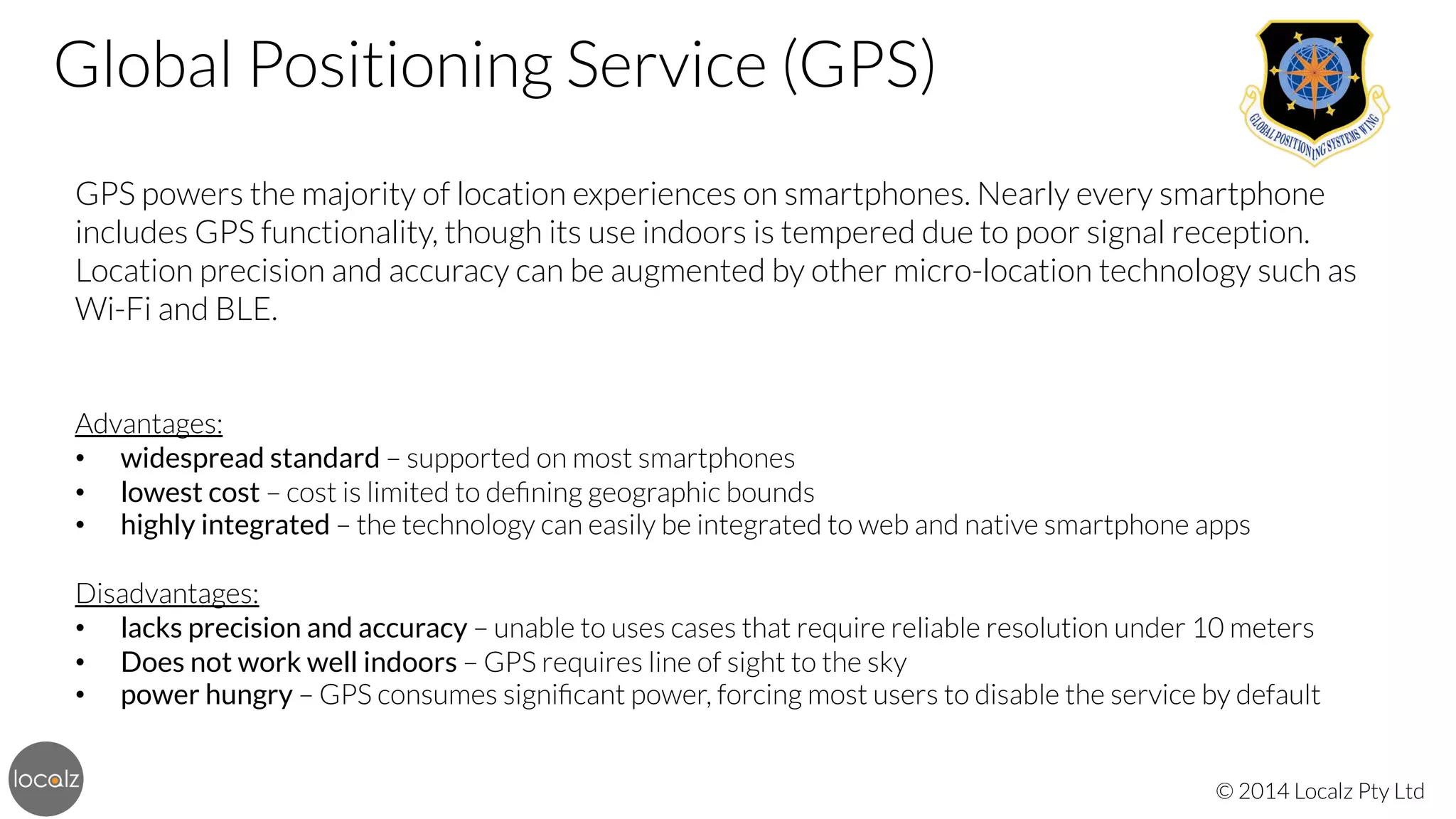 Global Positioning Service (GPS)


GPS powers the majority of location experiences on smartphones. Nearly every smartphone
includes GPS functionality, though its use indoors is tempered due to poor signal reception.
Location precision and accuracy can be augmented by other micro-location technology such as
Wi-Fi and BLE.



Advantages:
•  widespread standard – supported on most smartphones
•  lowest cost – cost is limited to deﬁning geographic bounds
•  highly integrated – the technology can easily be integrated to web and native smartphone apps

Disadvantages:
•  lacks precision and accuracy – unable to uses cases that require reliable resolution under 10 meters
•  Does not work well indoors – GPS requires line of sight to the sky
•  power hungry – GPS consumes signiﬁcant power, forcing most users to disable the service by default
© 2014 Localz Pty Ltd

 