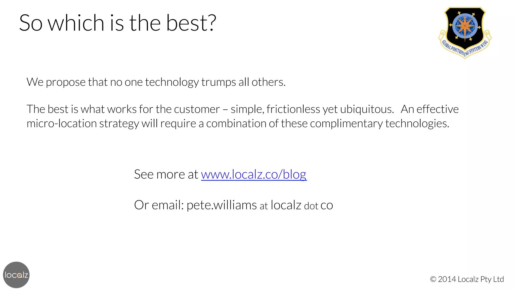 So which is the best? 



We propose that no one technology trumps all others. 


The best is what works for the customer – simple, frictionless yet ubiquitous. An effective
micro-location strategy will require a combination of these complimentary technologies.


See more at www.localz.co/blog


Or email: pete.williams at localz dot co

© 2014 Localz Pty Ltd

 