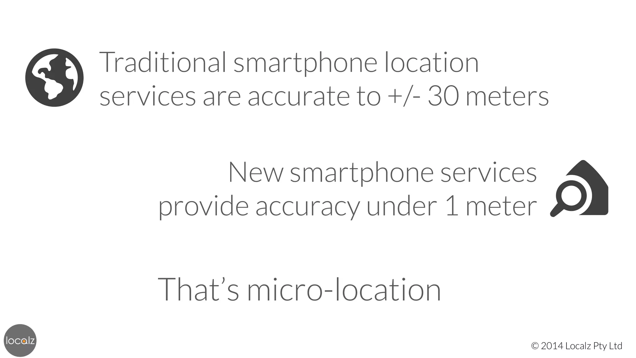 🌎

Traditional smartphone location
services are accurate to +/- 30 meters
New smartphone services 
provide accuracy under 1 meter

That’s micro-location
© 2014 Localz Pty Ltd

 