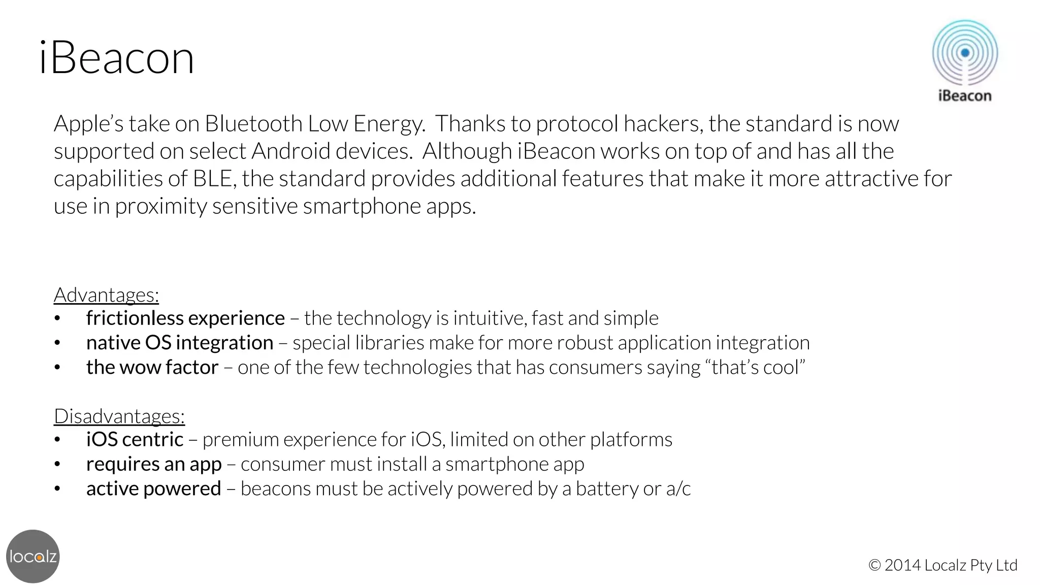 iBeacon
Apple’s take on Bluetooth Low Energy. Thanks to protocol hackers, the standard is now
supported on select Android devices. Although iBeacon works on top of and has all the
capabilities of BLE, the standard provides additional features that make it more attractive for
use in proximity sensitive smartphone apps.




Advantages:
•  frictionless experience – the technology is intuitive, fast and simple
•  native OS integration – special libraries make for more robust application integration
•  the wow factor – one of the few technologies that has consumers saying “that’s cool”

Disadvantages:
•  iOS centric – premium experience for iOS, limited on other platforms
•  requires an app – consumer must install a smartphone app
•  active powered – beacons must be actively powered by a battery or a/c

© 2014 Localz Pty Ltd

 