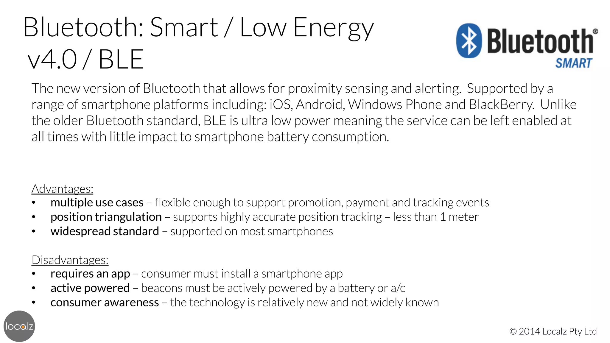 Bluetooth: Smart / Low Energy 
v4.0 / BLE
The new version of Bluetooth that allows for proximity sensing and alerting. Supported by a
range of smartphone platforms including: iOS, Android, Windows Phone and BlackBerry. Unlike
the older Bluetooth standard, BLE is ultra low power meaning the service can be left enabled at
all times with little impact to smartphone battery consumption.




Advantages:
•  multiple use cases – ﬂexible enough to support promotion, payment and tracking events
•  position triangulation – supports highly accurate position tracking – less than 1 meter
•  widespread standard – supported on most smartphones

Disadvantages:
•  requires an app – consumer must install a smartphone app
•  active powered – beacons must be actively powered by a battery or a/c
•  consumer awareness – the technology is relatively new and not widely known
© 2014 Localz Pty Ltd

 