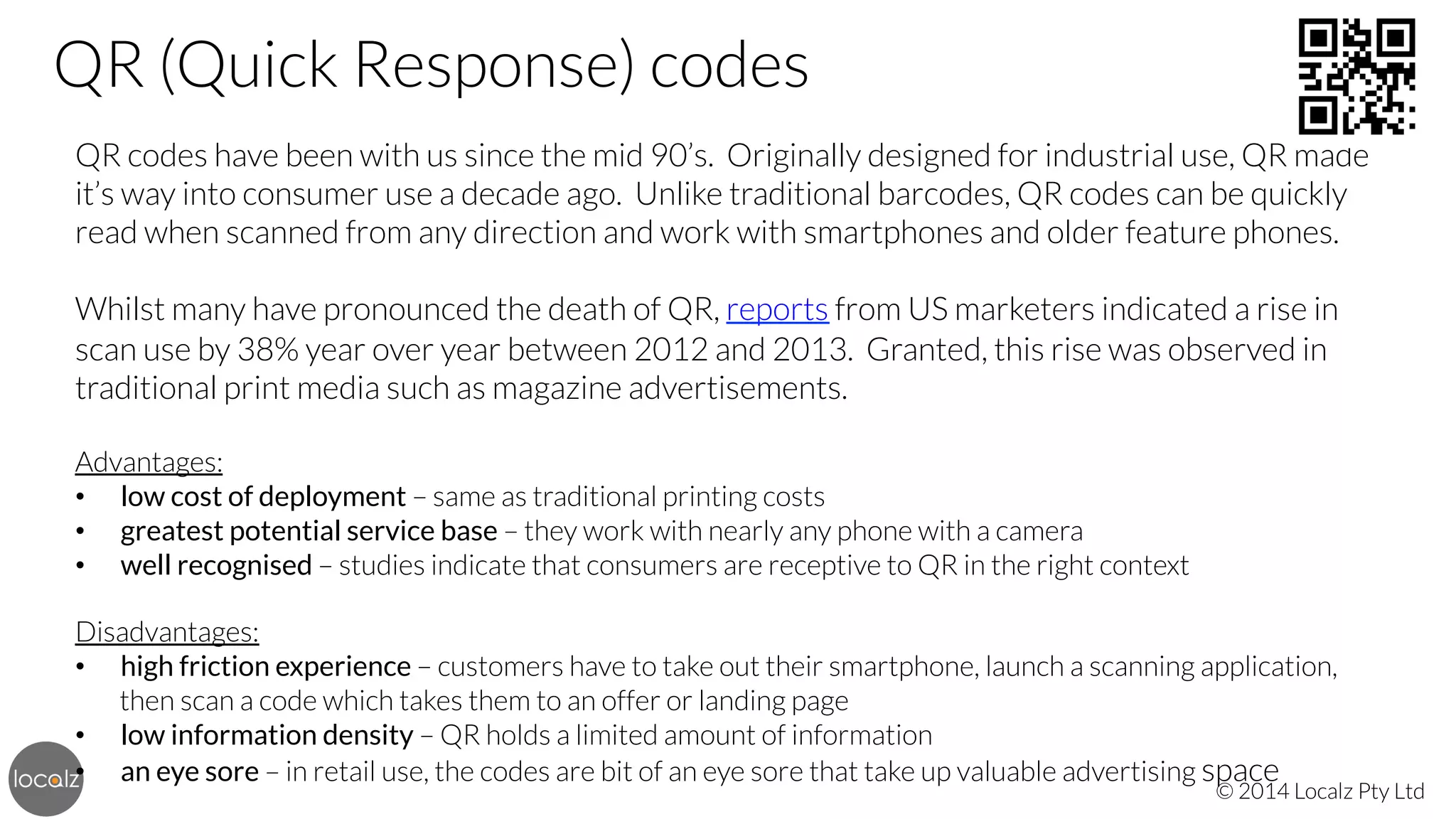QR (Quick Response) codes
QR codes have been with us since the mid 90’s. Originally designed for industrial use, QR made
it’s way into consumer use a decade ago. Unlike traditional barcodes, QR codes can be quickly
read when scanned from any direction and work with smartphones and older feature phones.


Whilst many have pronounced the death of QR, reports from US marketers indicated a rise in
scan use by 38% year over year between 2012 and 2013. Granted, this rise was observed in
traditional print media such as magazine advertisements.


Advantages:
•  low cost of deployment – same as traditional printing costs
•  greatest potential service base – they work with nearly any phone with a camera
•  well recognised – studies indicate that consumers are receptive to QR in the right context


Disadvantages:
•  high friction experience – customers have to take out their smartphone, launch a scanning application,
then scan a code which takes them to an offer or landing page
•  low information density – QR holds a limited amount of information
•  an eye sore – in retail use, the codes are bit of an eye sore that take up valuable advertising space

© 2014 Localz Pty Ltd

 