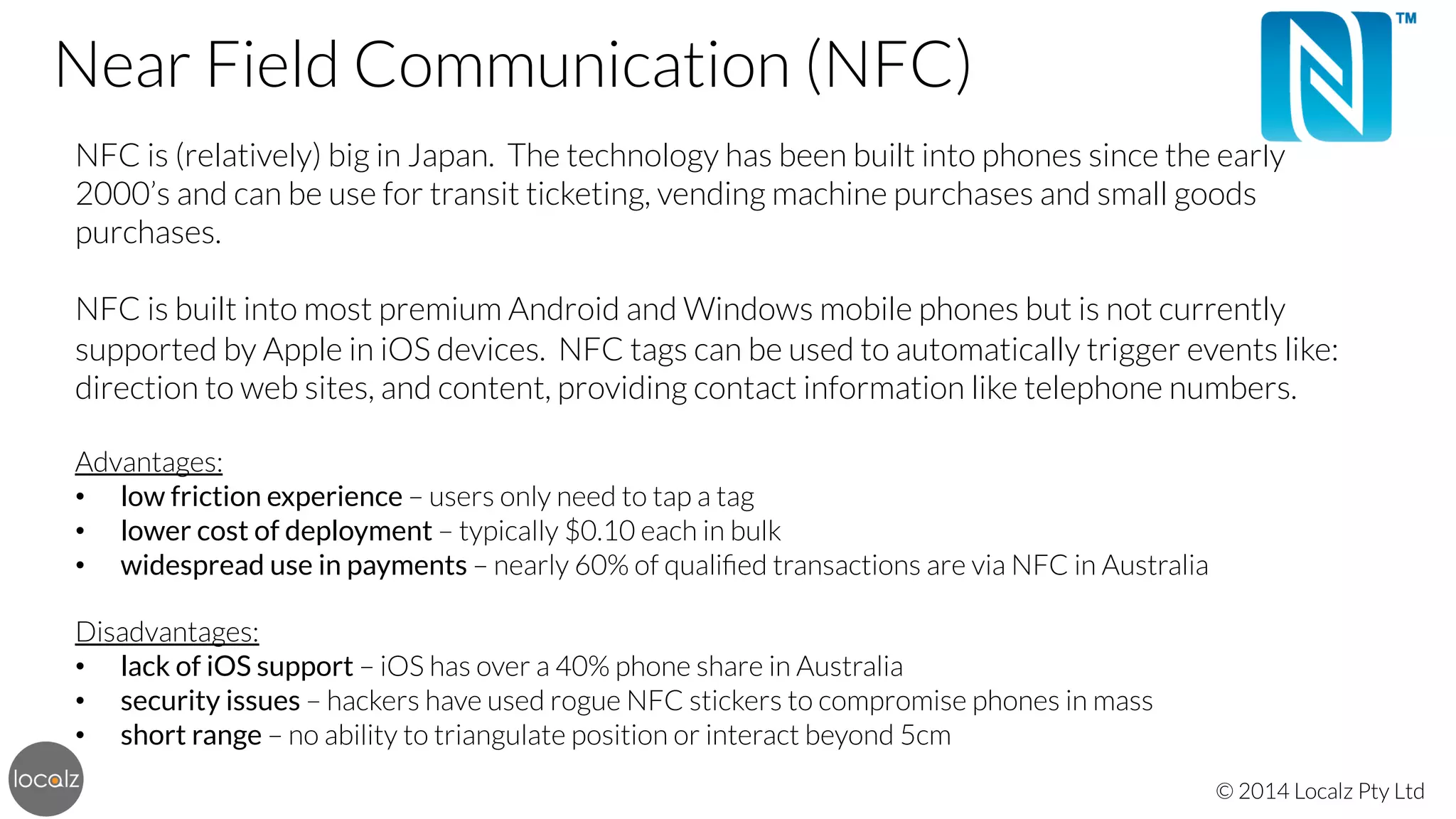 Near Field Communication (NFC)

 NFC is (relatively) big in Japan. The technology has been built into phones since the early
2000’s and can be use for transit ticketing, vending machine purchases and small goods
purchases.


NFC is built into most premium Android and Windows mobile phones but is not currently
supported by Apple in iOS devices. NFC tags can be used to automatically trigger events like:
direction to web sites, and content, providing contact information like telephone numbers.


Advantages:
•  low friction experience – users only need to tap a tag
•  lower cost of deployment – typically $0.10 each in bulk
•  widespread use in payments – nearly 60% of qualiﬁed transactions are via NFC in Australia


Disadvantages:
•  lack of iOS support – iOS has over a 40% phone share in Australia
•  security issues – hackers have used rogue NFC stickers to compromise phones in mass
•  short range – no ability to triangulate position or interact beyond 5cm
© 2014 Localz Pty Ltd

 