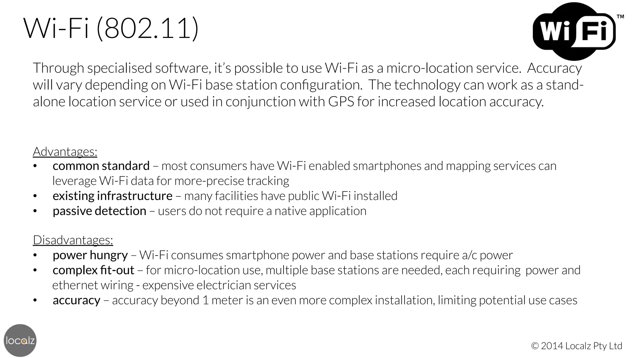 Wi-Fi (802.11)
Through specialised software, it’s possible to use Wi-Fi as a micro-location service. Accuracy
will vary depending on Wi-Fi base station conﬁguration. The technology can work as a standalone location service or used in conjunction with GPS for increased location accuracy.


Advantages:
•  common standard – most consumers have Wi-Fi enabled smartphones and mapping services can
leverage Wi-Fi data for more-precise tracking
•  existing infrastructure – many facilities have public Wi-Fi installed
•  passive detection – users do not require a native application


Disadvantages:
•  power hungry – Wi-Fi consumes smartphone power and base stations require a/c power
•  complex ﬁt-out – for micro-location use, multiple base stations are needed, each requiring power and
ethernet wiring - expensive electrician services
•  accuracy – accuracy beyond 1 meter is an even more complex installation, limiting potential use cases

© 2014 Localz Pty Ltd

 