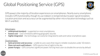 Global Positioning Service (GPS)


GPS powers the majority of location experiences on smartphones. Nearly every smartphone
includes GPS functionality, though its use indoors is tempered due to poor signal reception.
Location precision and accuracy can be augmented by other micro-location technology such as
Wi-Fi and BLE.



Advantages:
•  widespread standard – supported on most smartphones
•  lowest cost – cost is limited to deﬁning geographic bounds
•  highly integrated – the technology can easily be integrated to web and native smartphone apps

Disadvantages:
•  lacks precision and accuracy – unable to uses cases that require reliable resolution under 10 meters
•  Does not work well indoors – GPS requires line of sight to the sky
•  power hungry – GPS consumes signiﬁcant power, forcing most users to disable the service by default
© 2014 Localz Pty Ltd

 