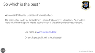So which is the best? 



We propose that no one technology trumps all others. 


The best is what works for the customer – simple, frictionless yet ubiquitous. An effective
micro-location strategy will require a combination of these complimentary technologies.


See more at www.localz.co/blog


Or email: pete.williams at localz dot co

© 2014 Localz Pty Ltd

 
