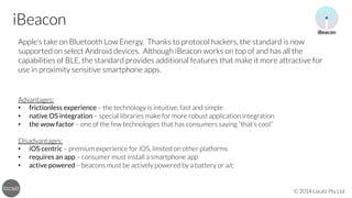 iBeacon
Apple’s take on Bluetooth Low Energy. Thanks to protocol hackers, the standard is now
supported on select Android devices. Although iBeacon works on top of and has all the
capabilities of BLE, the standard provides additional features that make it more attractive for
use in proximity sensitive smartphone apps.




Advantages:
•  frictionless experience – the technology is intuitive, fast and simple
•  native OS integration – special libraries make for more robust application integration
•  the wow factor – one of the few technologies that has consumers saying “that’s cool”

Disadvantages:
•  iOS centric – premium experience for iOS, limited on other platforms
•  requires an app – consumer must install a smartphone app
•  active powered – beacons must be actively powered by a battery or a/c

© 2014 Localz Pty Ltd

 
