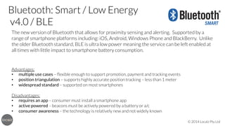 Bluetooth: Smart / Low Energy 
v4.0 / BLE
The new version of Bluetooth that allows for proximity sensing and alerting. Supported by a
range of smartphone platforms including: iOS, Android, Windows Phone and BlackBerry. Unlike
the older Bluetooth standard, BLE is ultra low power meaning the service can be left enabled at
all times with little impact to smartphone battery consumption.




Advantages:
•  multiple use cases – ﬂexible enough to support promotion, payment and tracking events
•  position triangulation – supports highly accurate position tracking – less than 1 meter
•  widespread standard – supported on most smartphones

Disadvantages:
•  requires an app – consumer must install a smartphone app
•  active powered – beacons must be actively powered by a battery or a/c
•  consumer awareness – the technology is relatively new and not widely known
© 2014 Localz Pty Ltd

 