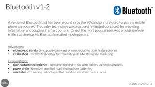Bluetooth v1-2
A version of Bluetooth that has been around since the 90’s and primary used for pairing mobile
phone accessories. This older technology was also used (in limited use cases) for providing
information and coupons in smart posters. One of the more popular uses was providing movie
trailers at cinemas via Bluetooth enabled movie posters.



Advantages:
•  widespread standard – supported on most phones, including older feature phones
•  established – the ﬁrst technology for proximity push advertising and marketing

Disadvantages:
•  poor customer experience – consumer needed to pair with posters, a complex process
•  power drain – the older standard is a drain on phone batteries
•  unreliable - the pairing technology often failed with multiple users in area

© 2014 Localz Pty Ltd

 