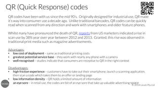 QR (Quick Response) codes
QR codes have been with us since the mid 90’s. Originally designed for industrial use, QR made
it’s way into consumer use a decade ago. Unlike traditional barcodes, QR codes can be quickly
read when scanned from any direction and work with smartphones and older feature phones.


Whilst many have pronounced the death of QR, reports from US marketers indicated a rise in
scan use by 38% year over year between 2012 and 2013. Granted, this rise was observed in
traditional print media such as magazine advertisements.


Advantages:
•  low cost of deployment – same as traditional printing costs
•  greatest potential service base – they work with nearly any phone with a camera
•  well recognised – studies indicate that consumers are receptive to QR in the right context


Disadvantages:
•  high friction experience – customers have to take out their smartphone, launch a scanning application,
then scan a code which takes them to an offer or landing page
•  low information density – QR holds a limited amount of information
•  an eye sore – in retail use, the codes are bit of an eye sore that take up valuable advertising space

© 2014 Localz Pty Ltd

 