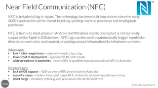 Near Field Communication (NFC)

 NFC is (relatively) big in Japan. The technology has been built into phones since the early
2000’s and can be use for transit ticketing, vending machine purchases and small goods
purchases.


NFC is built into most premium Android and Windows mobile phones but is not currently
supported by Apple in iOS devices. NFC tags can be used to automatically trigger events like:
direction to web sites, and content, providing contact information like telephone numbers.


Advantages:
•  low friction experience – users only need to tap a tag
•  lower cost of deployment – typically $0.10 each in bulk
•  widespread use in payments – nearly 60% of qualiﬁed transactions are via NFC in Australia


Disadvantages:
•  lack of iOS support – iOS has over a 40% phone share in Australia
•  security issues – hackers have used rogue NFC stickers to compromise phones in mass
•  short range – no ability to triangulate position or interact beyond 5cm
© 2014 Localz Pty Ltd

 