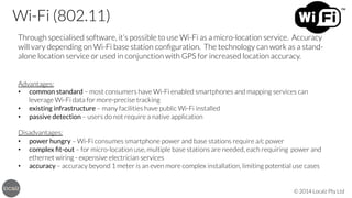 Wi-Fi (802.11)
Through specialised software, it’s possible to use Wi-Fi as a micro-location service. Accuracy
will vary depending on Wi-Fi base station conﬁguration. The technology can work as a standalone location service or used in conjunction with GPS for increased location accuracy.


Advantages:
•  common standard – most consumers have Wi-Fi enabled smartphones and mapping services can
leverage Wi-Fi data for more-precise tracking
•  existing infrastructure – many facilities have public Wi-Fi installed
•  passive detection – users do not require a native application


Disadvantages:
•  power hungry – Wi-Fi consumes smartphone power and base stations require a/c power
•  complex ﬁt-out – for micro-location use, multiple base stations are needed, each requiring power and
ethernet wiring - expensive electrician services
•  accuracy – accuracy beyond 1 meter is an even more complex installation, limiting potential use cases

© 2014 Localz Pty Ltd

 