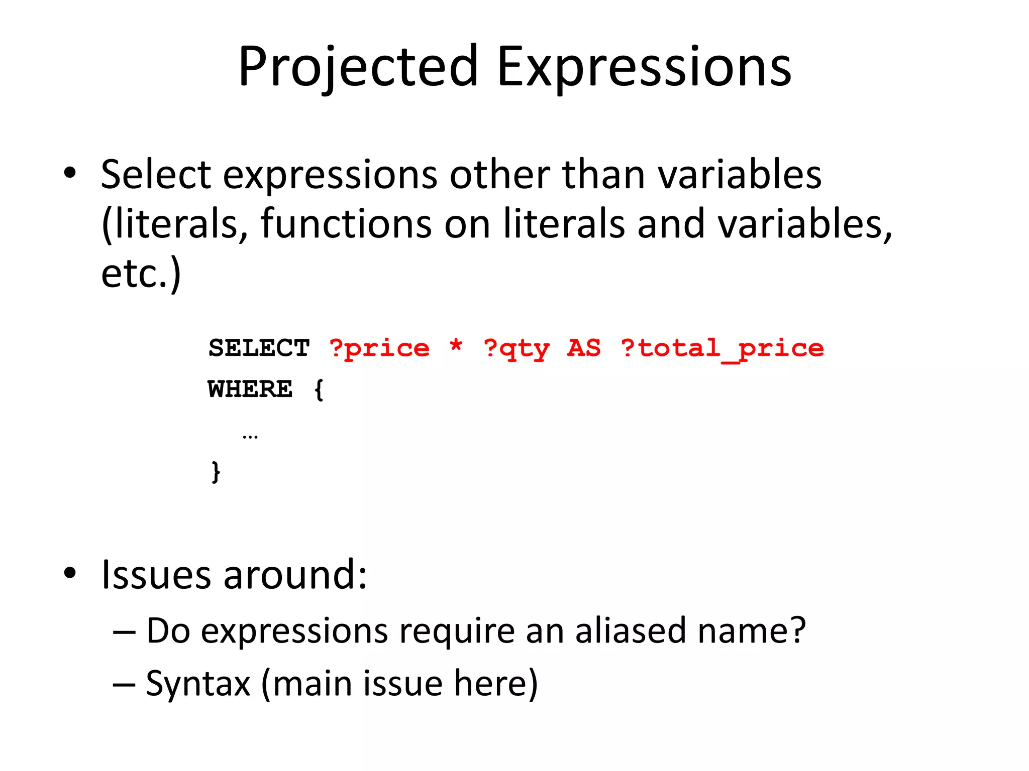 Projected ExpressionsSelect expressions other than variables (literals, functions on literals and variables, etc.)Issues around:Do expressions require an aliased name?Syntax (main issue here)SELECT ?price * ?qty AS ?total_priceWHERE { …}