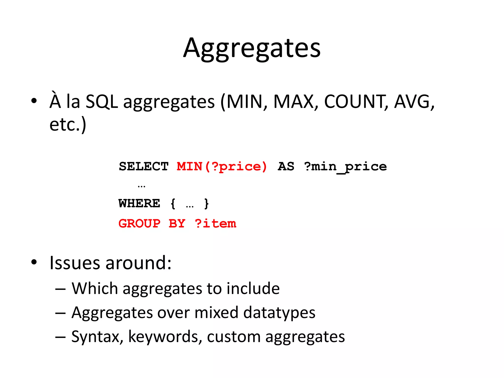 AggregatesÀ la SQL aggregates (MIN, MAX, COUNT, AVG, etc.)Issues around:Which aggregates to includeAggregates over mixed datatypesSyntax, keywords, custom aggregatesSELECT MIN(?price) AS ?min_price …WHERE { … }GROUP BY ?item
