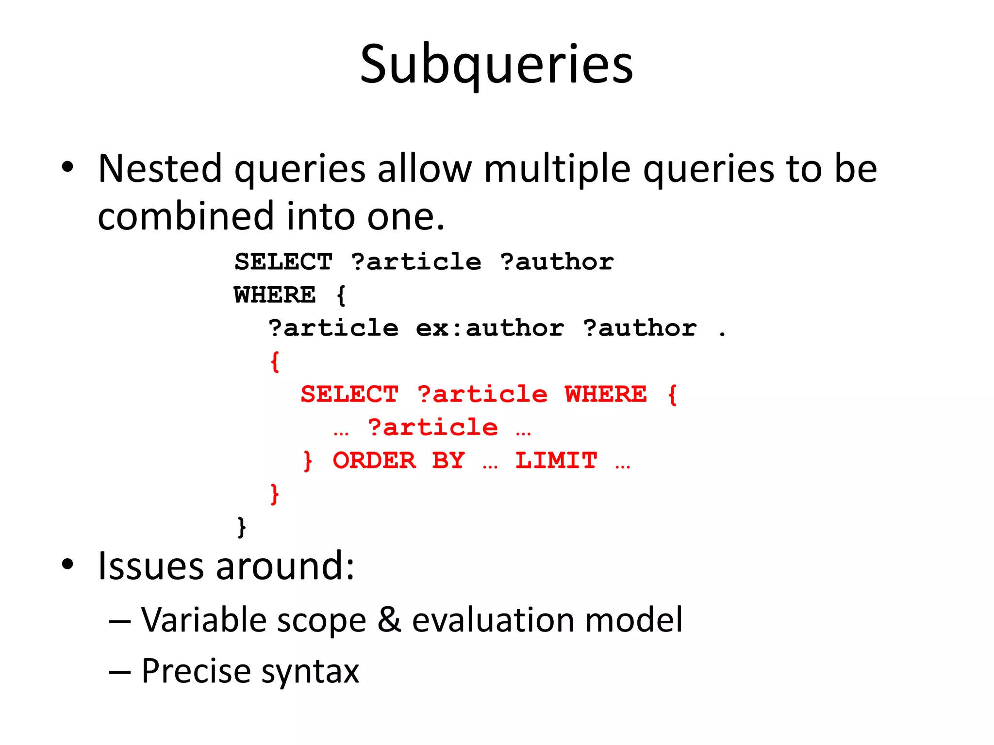 SubqueriesNested queries allow multiple queries to be combined into one. Issues around:Variable scope & evaluation modelPrecise syntaxSELECT ?article ?authorWHERE {   ?article ex:author ?author .  {     SELECT ?article WHERE {      … ?article …    } ORDER BY … LIMIT …  }}