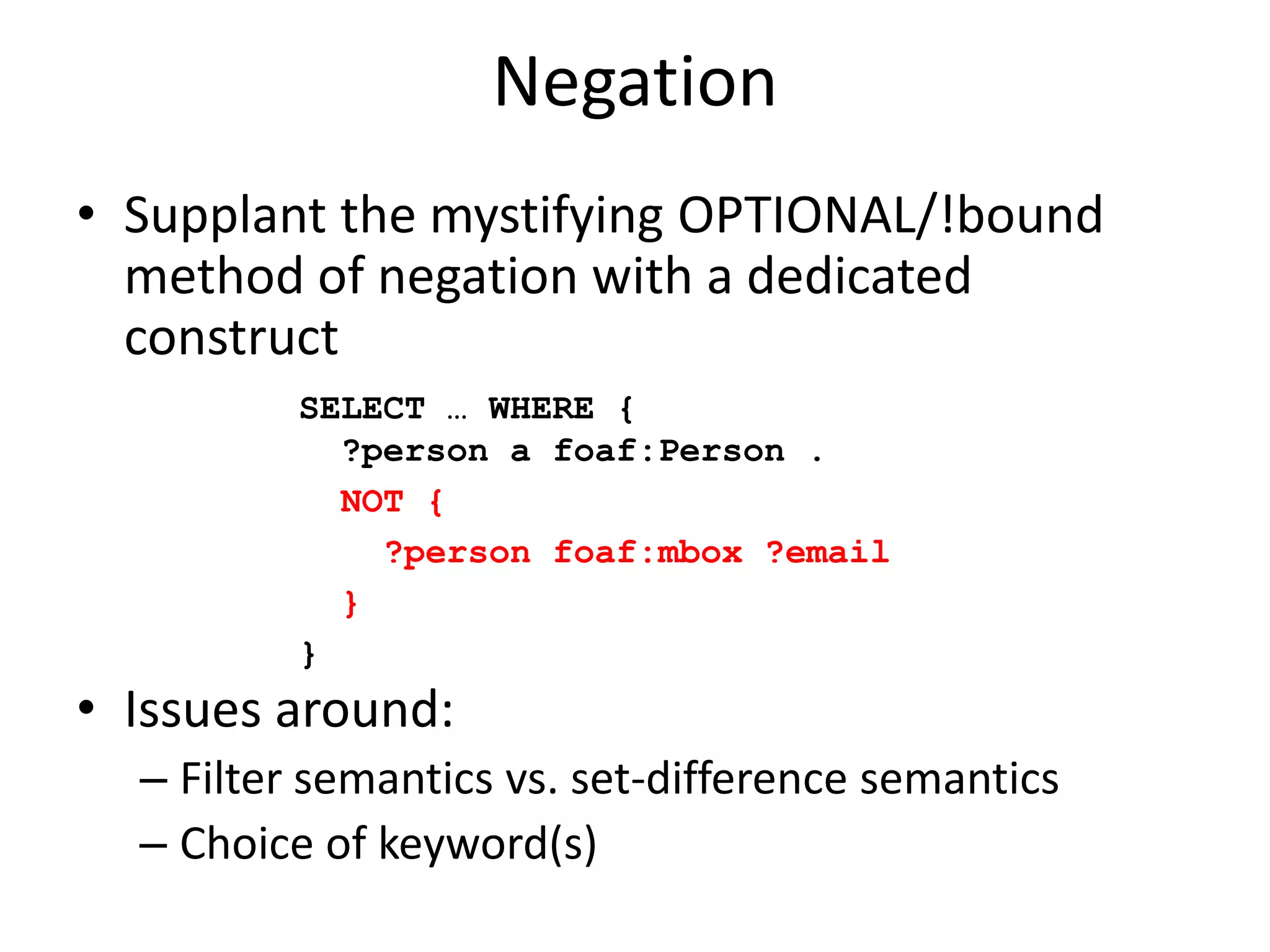 NegationSupplant the mystifying OPTIONAL/!bound method of negation with a dedicated constructIssues around:Filter semantics vs. set-difference semanticsChoice of keyword(s)SELECT … WHERE {   ?person a foaf:Person . NOT {    ?person foaf:mbox ?email }}