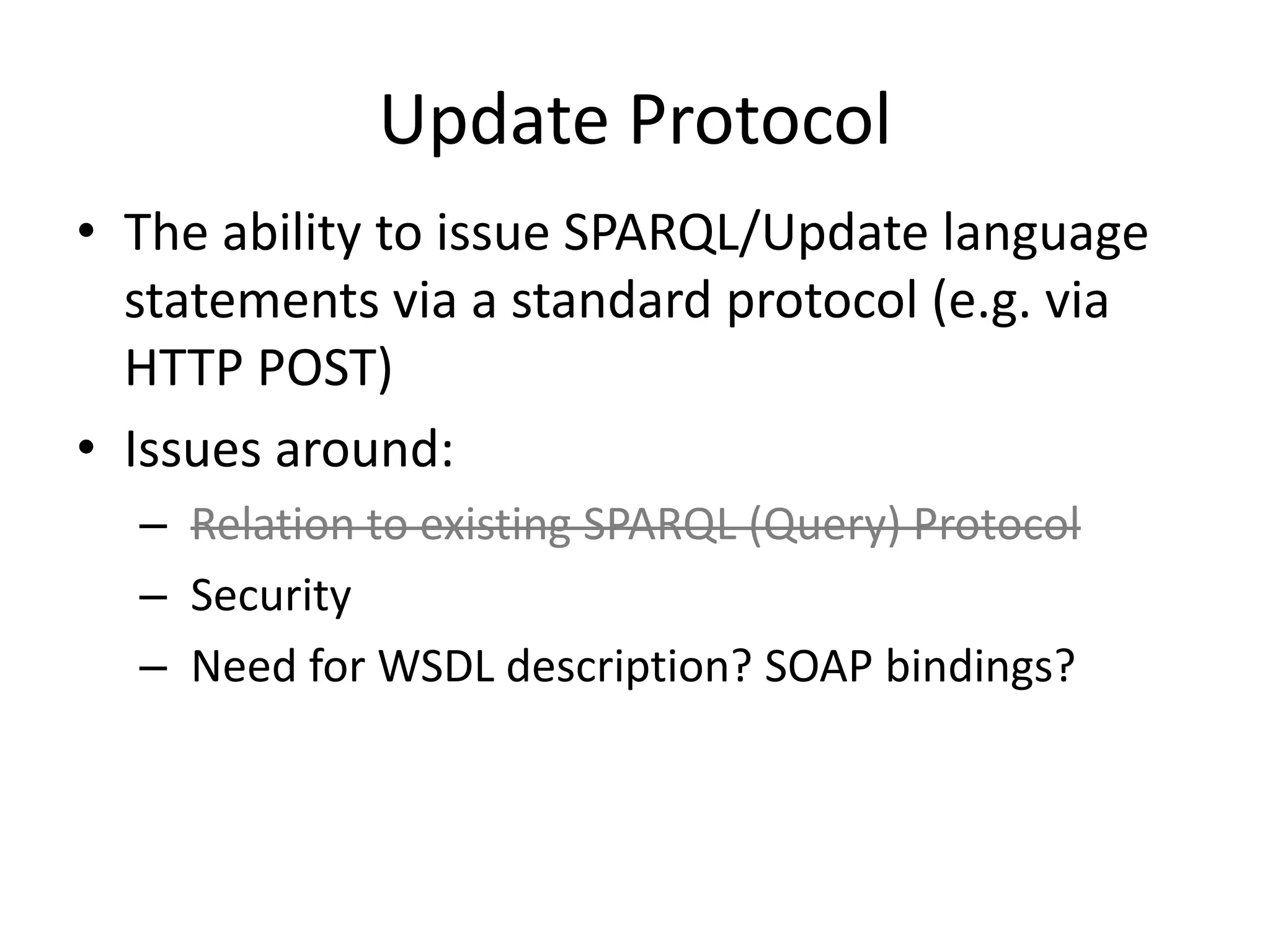 Update ProtocolThe ability to issue SPARQL/Update language statements via a standard protocol (e.g. via HTTP POST)Issues around:Relation to existing SPARQL (Query) Protocol Security Need for WSDL description? SOAP bindings?