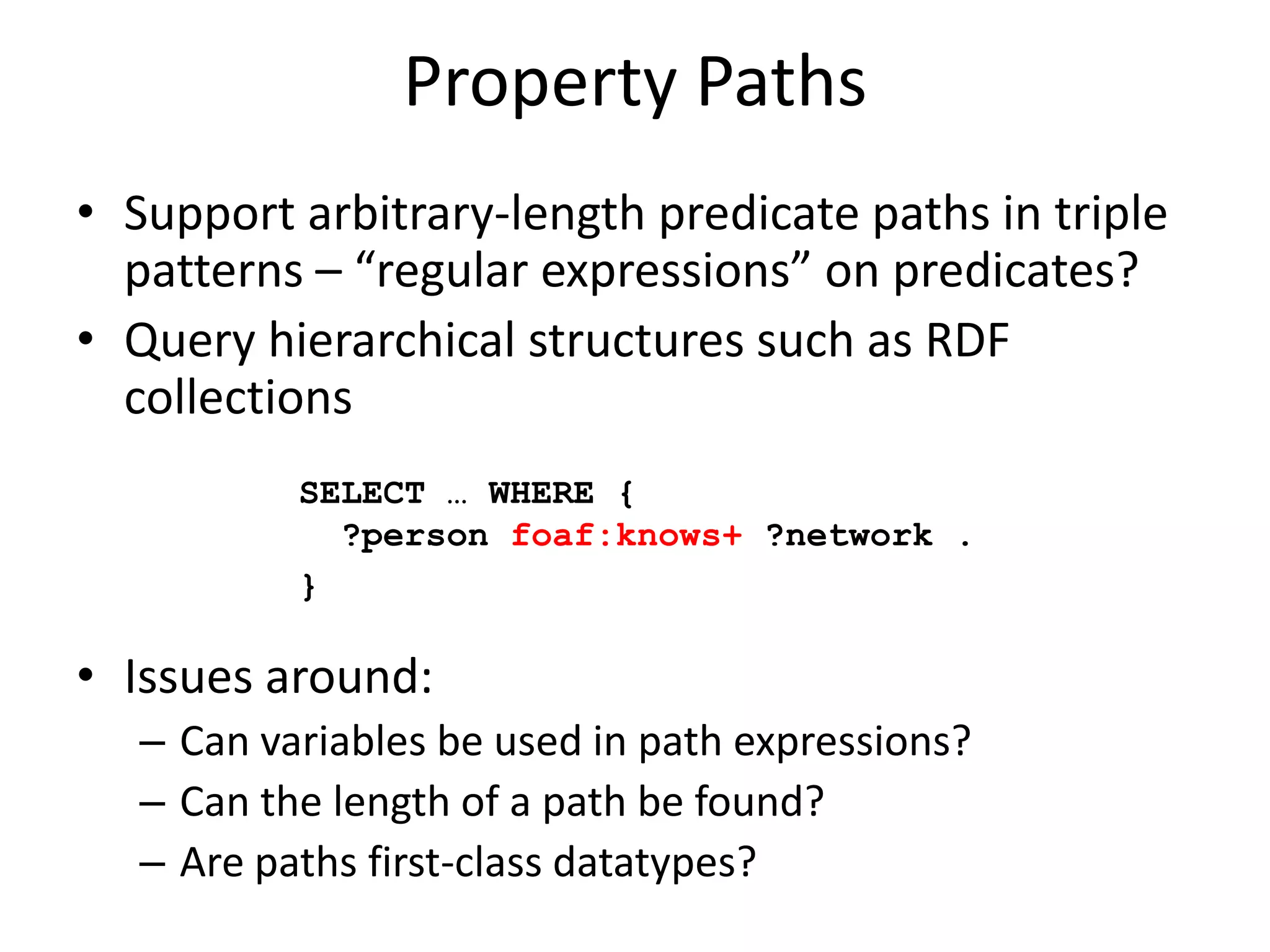 Property PathsSupport arbitrary-length predicate paths in triple patterns – “regular expressions” on predicates?Query hierarchical structures such as RDF collectionsIssues around:Can variables be used in path expressions?Can the length of a path be found?Are paths first-class datatypes?SELECT … WHERE {   ?person foaf:knows+ ?network .}