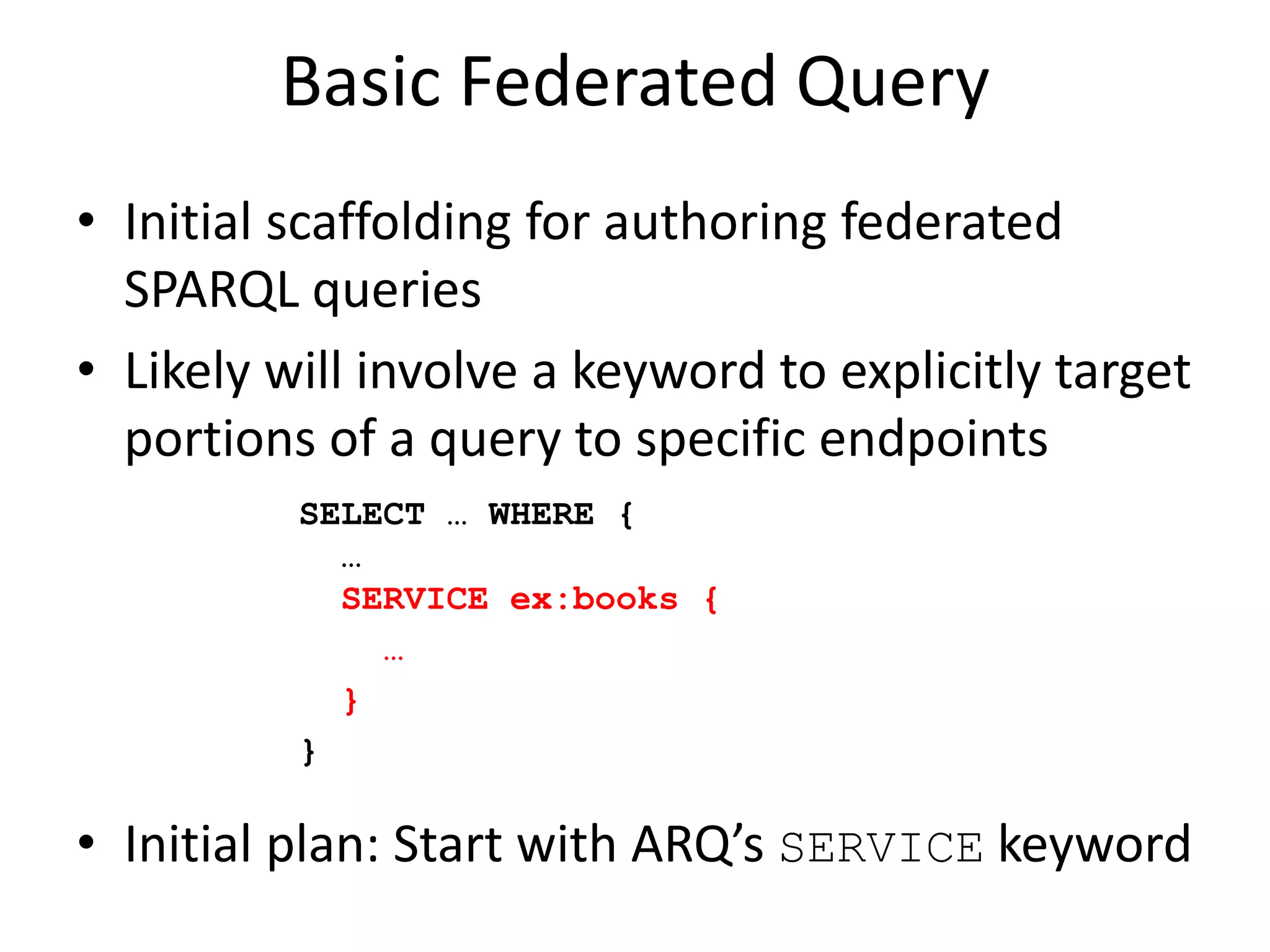 Basic Federated QueryInitial scaffolding for authoring federated SPARQL queriesLikely will involve a keyword to explicitly target portions of a query to specific endpointsInitial plan: Start with ARQ’s SERVICE keywordSELECT … WHERE {  … SERVICE ex:books {   … }}