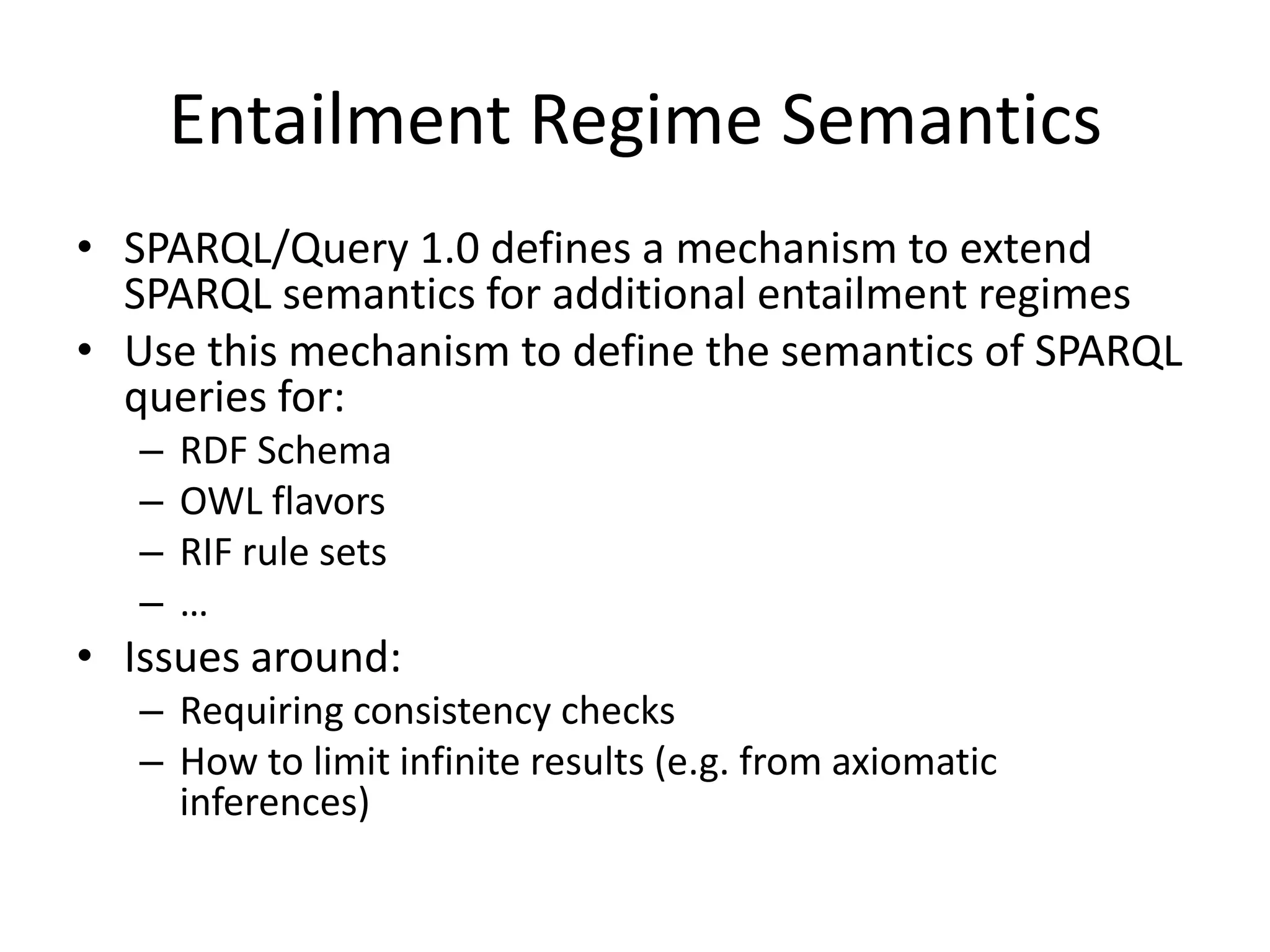 Entailment Regime SemanticsSPARQL/Query 1.0 defines a mechanism to extend SPARQL semantics for additional entailment regimesUse this mechanism to define the semantics of SPARQL queries for:RDF SchemaOWL flavorsRIF rule sets…Issues around:Requiring consistency checksHow to limit infinite results (e.g. from axiomatic inferences)