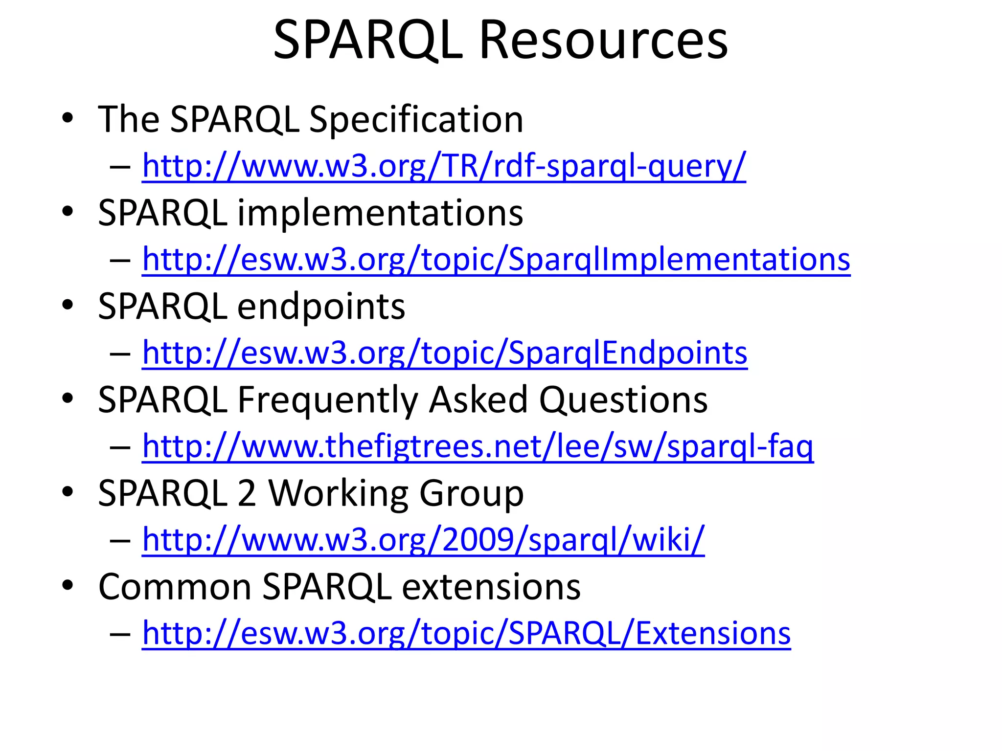 SPARQL ResourcesThe SPARQL Specificationhttp://www.w3.org/TR/rdf-sparql-query/SPARQL implementationshttp://esw.w3.org/topic/SparqlImplementationsSPARQL endpointshttp://esw.w3.org/topic/SparqlEndpointsSPARQL Frequently Asked Questionshttp://www.thefigtrees.net/lee/sw/sparql-faqSPARQL 2 Working Grouphttp://www.w3.org/2009/sparql/wiki/Common SPARQL extensionshttp://esw.w3.org/topic/SPARQL/Extensions