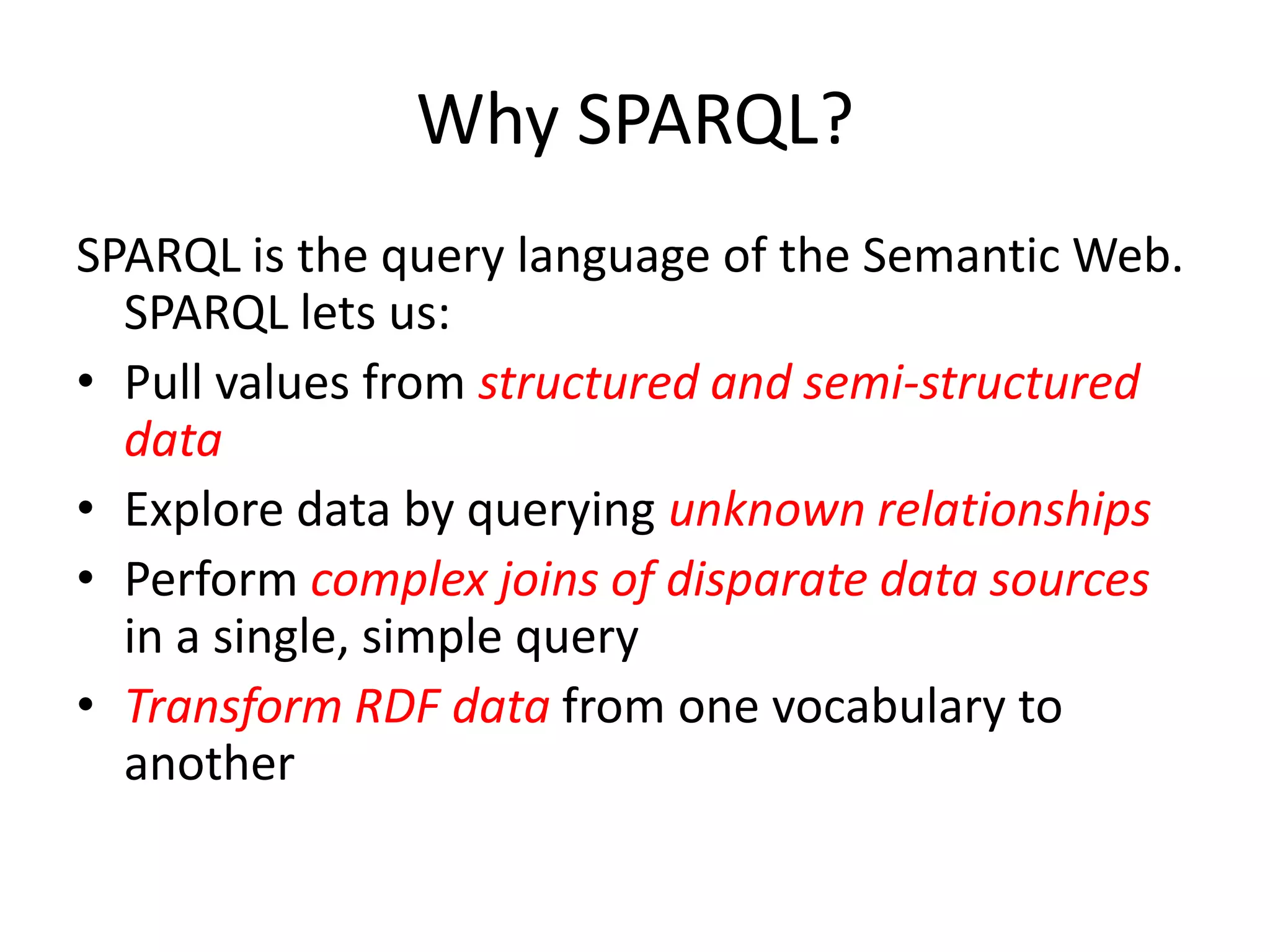 Why SPARQL?SPARQL is the query language of the Semantic Web. SPARQL lets us:Pull values from structured and semi-structured dataExplore data by querying unknown relationshipsPerform complex joins of disparate data sources in a single, simple queryTransform RDF data from one vocabulary to another