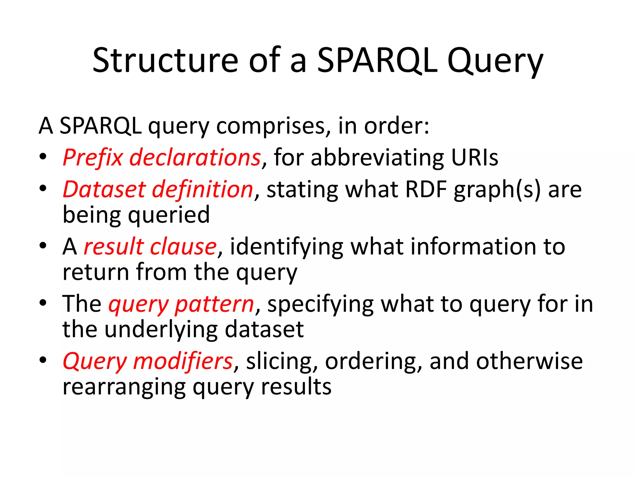 Structure of a SPARQL QueryA SPARQL query comprises, in order:Prefix declarations, for abbreviating URIsDataset definition, stating what RDF graph(s) are being queriedA result clause, identifying what information to return from the queryThe query pattern, specifying what to query for in the underlying datasetQuery modifiers, slicing, ordering, and otherwise rearranging query results