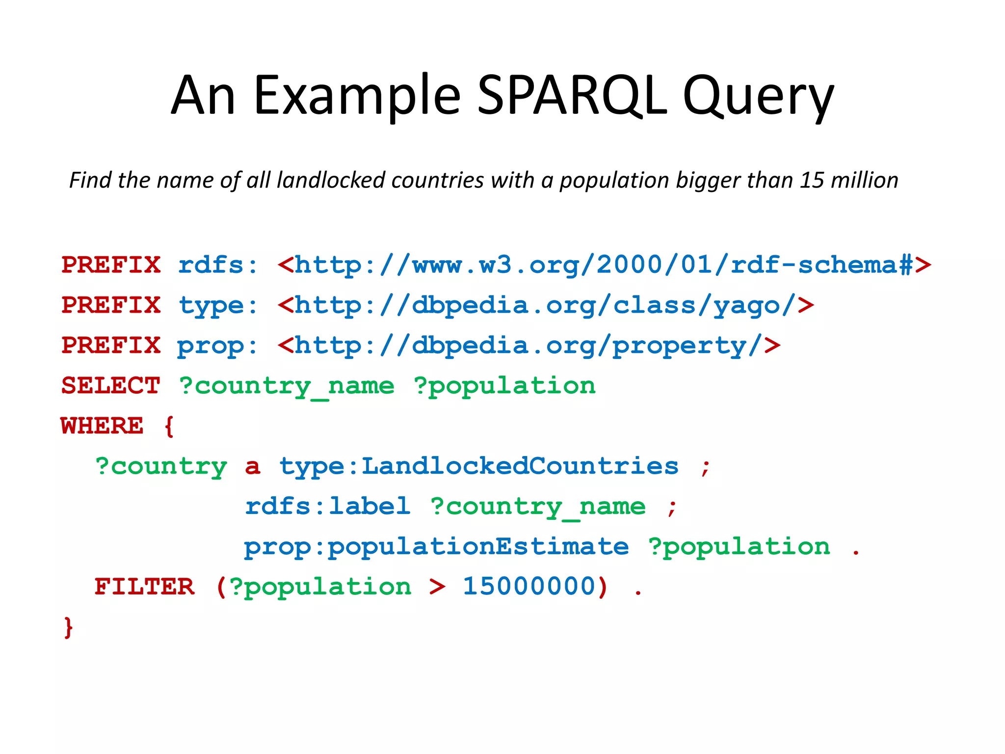 An Example SPARQL QueryFind the name of all landlocked countries with a population bigger than 15 millionPREFIXrdfs:<http://www.w3.org/2000/01/rdf-schema#>PREFIXtype:<http://dbpedia.org/class/yago/>PREFIXprop: <http://dbpedia.org/property/>SELECT?country_name ?population WHERE{ ?countryatype:LandlockedCountries;rdfs:label?country_name;prop:populationEstimate?population.FILTER(?population>15000000).}